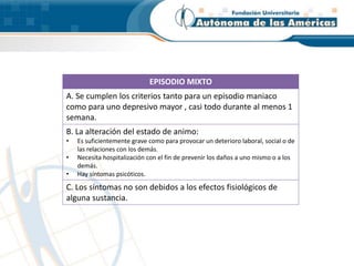 EPISODIO MIXTO
A. Se cumplen los criterios tanto para un episodio maniaco
como para uno depresivo mayor , casi todo durante al menos 1
semana.
B. La alteración del estado de animo:
• Es suficientemente grave como para provocar un deterioro laboral, social o de
las relaciones con los demás.
• Necesita hospitalización con el fin de prevenir los daños a uno mismo o a los
demás.
• Hay síntomas psicóticos.
C. Los síntomas no son debidos a los efectos fisiológicos de
alguna sustancia.
 