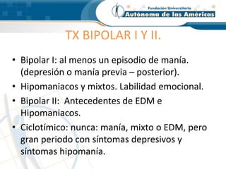 TX BIPOLAR I Y II.
• Bipolar I: al menos un episodio de manía.
(depresión o manía previa – posterior).
• Hipomaniacos y mixtos. Labilidad emocional.
• Bipolar II: Antecedentes de EDM e
Hipomaniacos.
• Ciclotímico: nunca: manía, mixto o EDM, pero
gran periodo con síntomas depresivos y
síntomas hipomanía.
 