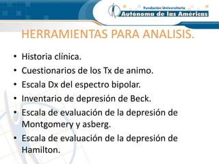 HERRAMIENTAS PARA ANALISIS.
• Historia clínica.
• Cuestionarios de los Tx de animo.
• Escala Dx del espectro bipolar.
• Inventario de depresión de Beck.
• Escala de evaluación de la depresión de
Montgomery y asberg.
• Escala de evaluación de la depresión de
Hamilton.
 