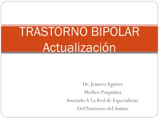 TRASTORNO BIPOLAR
   Actualización

             Dr. Jeanrro Aguirre
              Medico Psiquiatra
      Asociado A La Red de Especialistas
           Del Trastorno del Animo
 