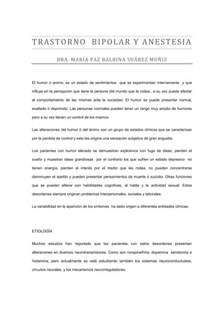 TRASTORNO BIPOLAR Y ANESTESIA

               DRA. MARÍA PAZ BALBINA SUÁREZ MUÑIZ



El humor ó animo, es un estado de sentimientos que se experimentan internamente y que

influye en la percepción que tiene la persona del mundo que le rodea., a su vez puede afectar

el comportamiento de las mismas ante la sociedad. El humor se puede presentar normal,

exaltado ó deprimido. Las personas normales pueden tener un rango muy amplio de humores

pero a su vez tienen un control de los mismos


Las alteraciones del humor ó del ánimo son un grupo de estados clínicos que se caracterizan

por la perdida de control y esto les origina una sensación subjetiva de gran angustia.


Los pacientes con humor elevado se demuestran explosivos con fuga de ideas, pierden el

sueño y muestran ideas grandiosas por el contrario los que sufren un estado depresivo no

tienen energía, pierden el interés por el medio que les rodea, no pueden concentrarse

disminuyen el apetito y pueden presentar pensamientos de muerte ó suicidio. Otras funciones

que se pueden alterar son habilidades cognitivas, el habla y la actividad sexual. Estos

desordenes siempre originan problemas interpersonales, sociales y laborales.


La variabilidad en la aparición de los síntomas ha dado origen a diferentes entidades clínicas.




ETIOLOGÏA


Muchos estudios han reportado que los pacientes con estos desordenes presentan

alteraciones en diversos neurotransmisores. Como son norepinefrina, dopamina serotonina e

histamina, pero actualmente se está estudiando también los sistemas neuroconductuales,

circuitos neurales, y los mecanismos neurorreguladores.
 