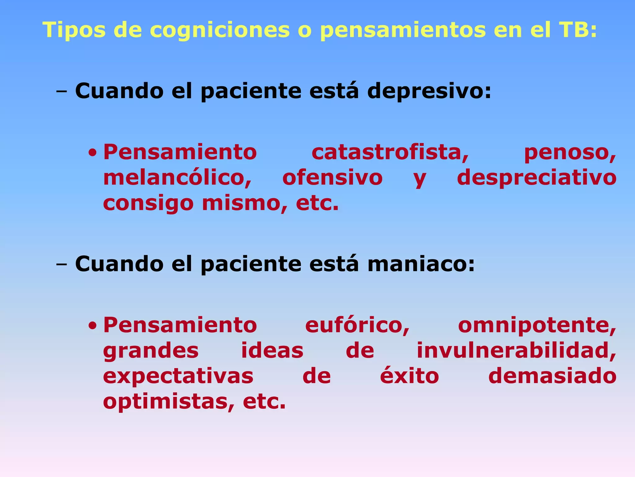 Tipos de cogniciones o pensamientos en el TB:

 – Cuando el paciente está depresivo:

   • Pensamiento     catastrofista, penoso,
     melancólico, ofensivo y despreciativo
     consigo mismo, etc.

 – Cuando el paciente está maniaco:

   • Pensamiento       eufórico,    omnipotente,
     grandes     ideas    de     invulnerabilidad,
     expectativas     de     éxito     demasiado
     optimistas, etc.
 