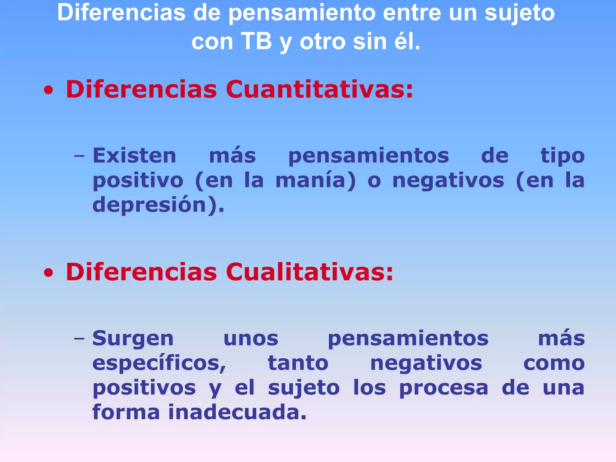 Diferencias de pensamiento entre un sujeto
             con TB y otro sin él.

• Diferencias Cuantitativas:

  – Existen   más    pensamientos   de   tipo
    positivo (en la manía) o negativos (en la
    depresión).


• Diferencias Cualitativas:

  – Surgen     unos     pensamientos     más
    específicos,   tanto    negativos   como
    positivos y el sujeto los procesa de una
    forma inadecuada.
 