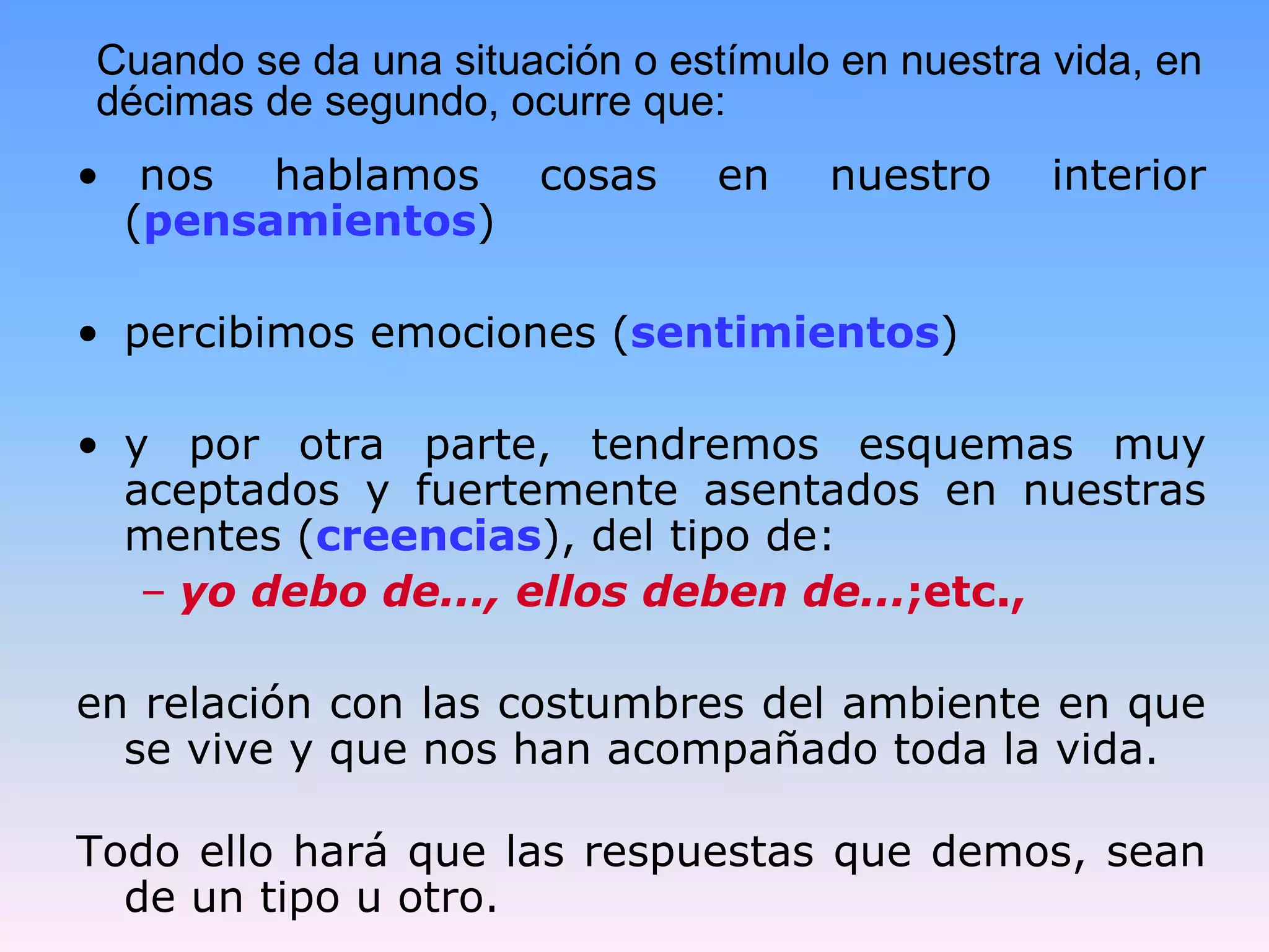 Cuando se da una situación o estímulo en nuestra vida, en
décimas de segundo, ocurre que:
• nos hablamos        cosas     en   nuestro     interior
  (pensamientos)

• percibimos emociones (sentimientos)

• y por otra parte, tendremos esquemas muy
  aceptados y fuertemente asentados en nuestras
  mentes (creencias), del tipo de:
   – yo debo de..., ellos deben de...;etc.,

en relación con las costumbres del ambiente en que
  se vive y que nos han acompañado toda la vida.

Todo ello hará que las respuestas que demos, sean
  de un tipo u otro.
 