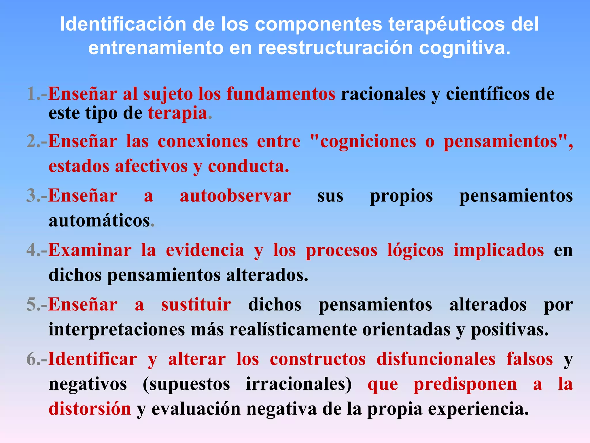 Identificación de los componentes terapéuticos del
      entrenamiento en reestructuración cognitiva.

1.-Enseñar al sujeto los fundamentos racionales y científicos de
   este tipo de terapia.
2.-Enseñar las conexiones entre "cogniciones o pensamientos",
   estados afectivos y conducta.
3.-Enseñar a autoobservar sus propios pensamientos
   automáticos.
4.-Examinar la evidencia y los procesos lógicos implicados en
   dichos pensamientos alterados.
5.-Enseñar a sustituir dichos pensamientos alterados por
   interpretaciones más realísticamente orientadas y positivas.
6.-Identificar y alterar los constructos disfuncionales falsos y
   negativos (supuestos irracionales) que predisponen a la
   distorsión y evaluación negativa de la propia experiencia.
 