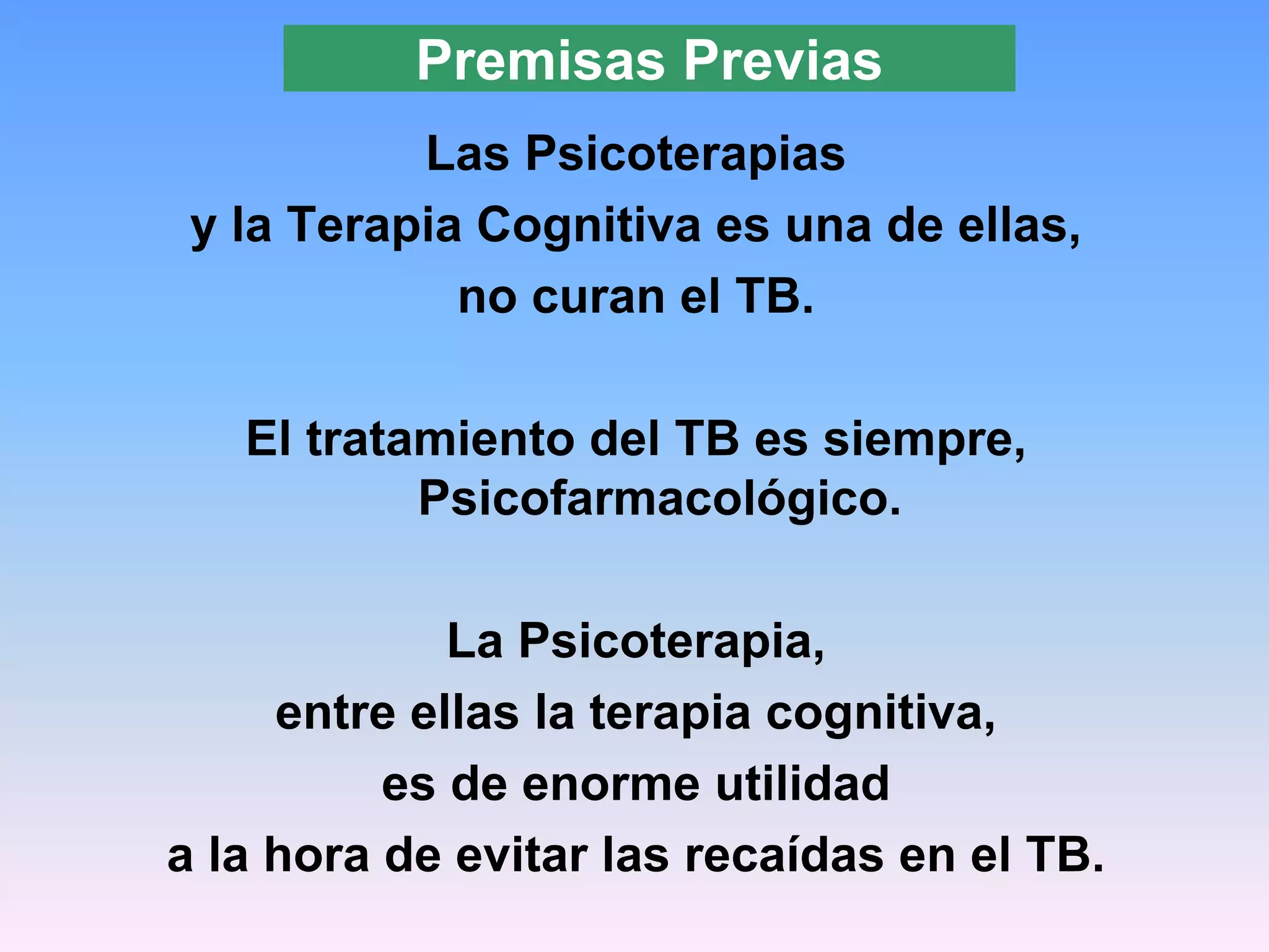 Premisas Previas
           Las Psicoterapias
 y la Terapia Cognitiva es una de ellas,
             no curan el TB.

   El tratamiento del TB es siempre,
           Psicofarmacológico.

             La Psicoterapia,
     entre ellas la terapia cognitiva,
          es de enorme utilidad
a la hora de evitar las recaídas en el TB.
 