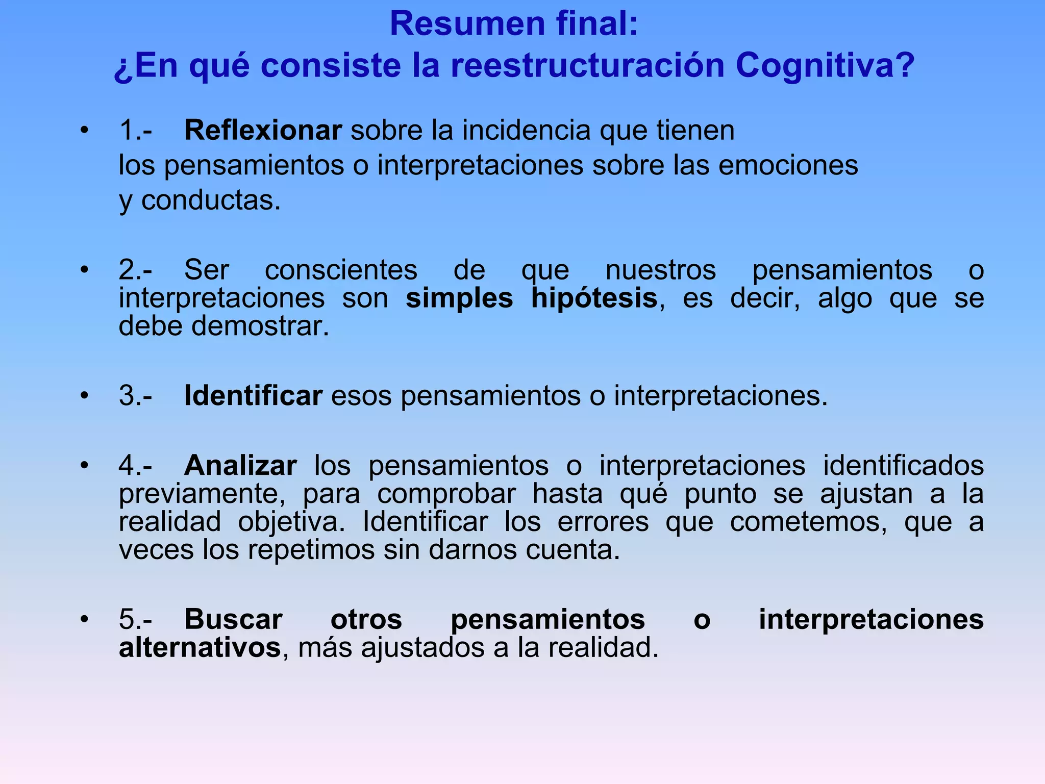 Resumen final:
    ¿En qué consiste la reestructuración Cognitiva?
•   1.- Reflexionar sobre la incidencia que tienen
    los pensamientos o interpretaciones sobre las emociones
    y conductas.

•   2.- Ser conscientes de que nuestros pensamientos o
    interpretaciones son simples hipótesis, es decir, algo que se
    debe demostrar.

•   3.-   Identificar esos pensamientos o interpretaciones.

•   4.- Analizar los pensamientos o interpretaciones identificados
    previamente, para comprobar hasta qué punto se ajustan a la
    realidad objetiva. Identificar los errores que cometemos, que a
    veces los repetimos sin darnos cuenta.

•   5.- Buscar      otros    pensamientos        o   interpretaciones
    alternativos, más ajustados a la realidad.
 