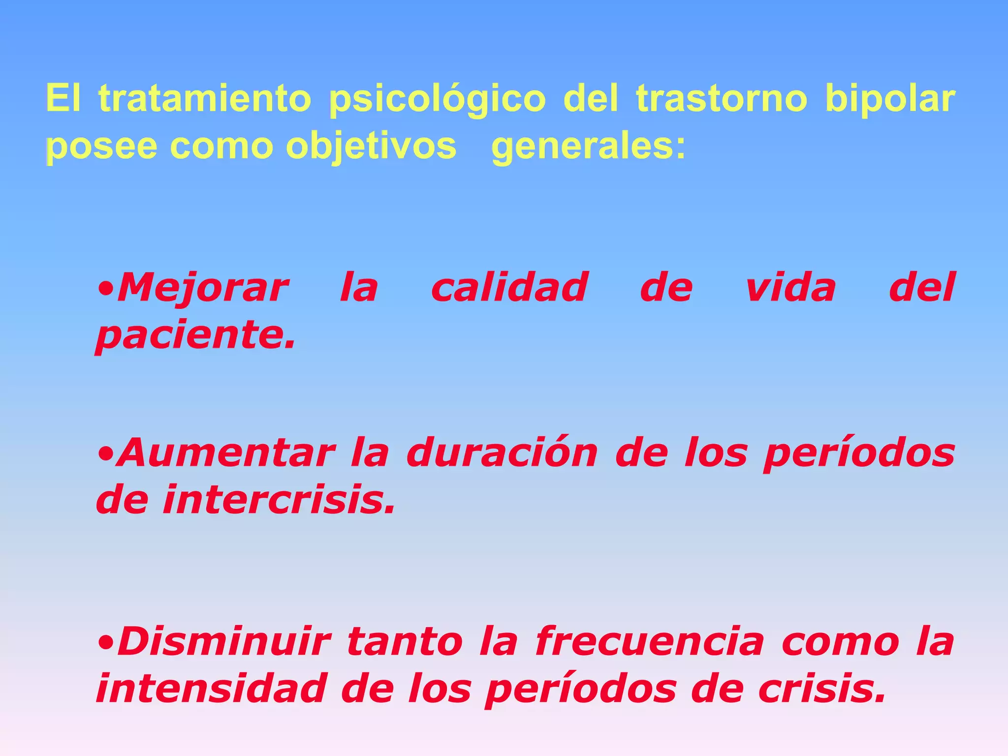 El tratamiento psicológico del trastorno bipolar
posee como objetivos generales:


  •Mejorar     la   calidad    de   vida    del
  paciente.


  •Aumentar la duración de los períodos
  de intercrisis.


  •Disminuir tanto la frecuencia como la
  intensidad de los períodos de crisis.
 