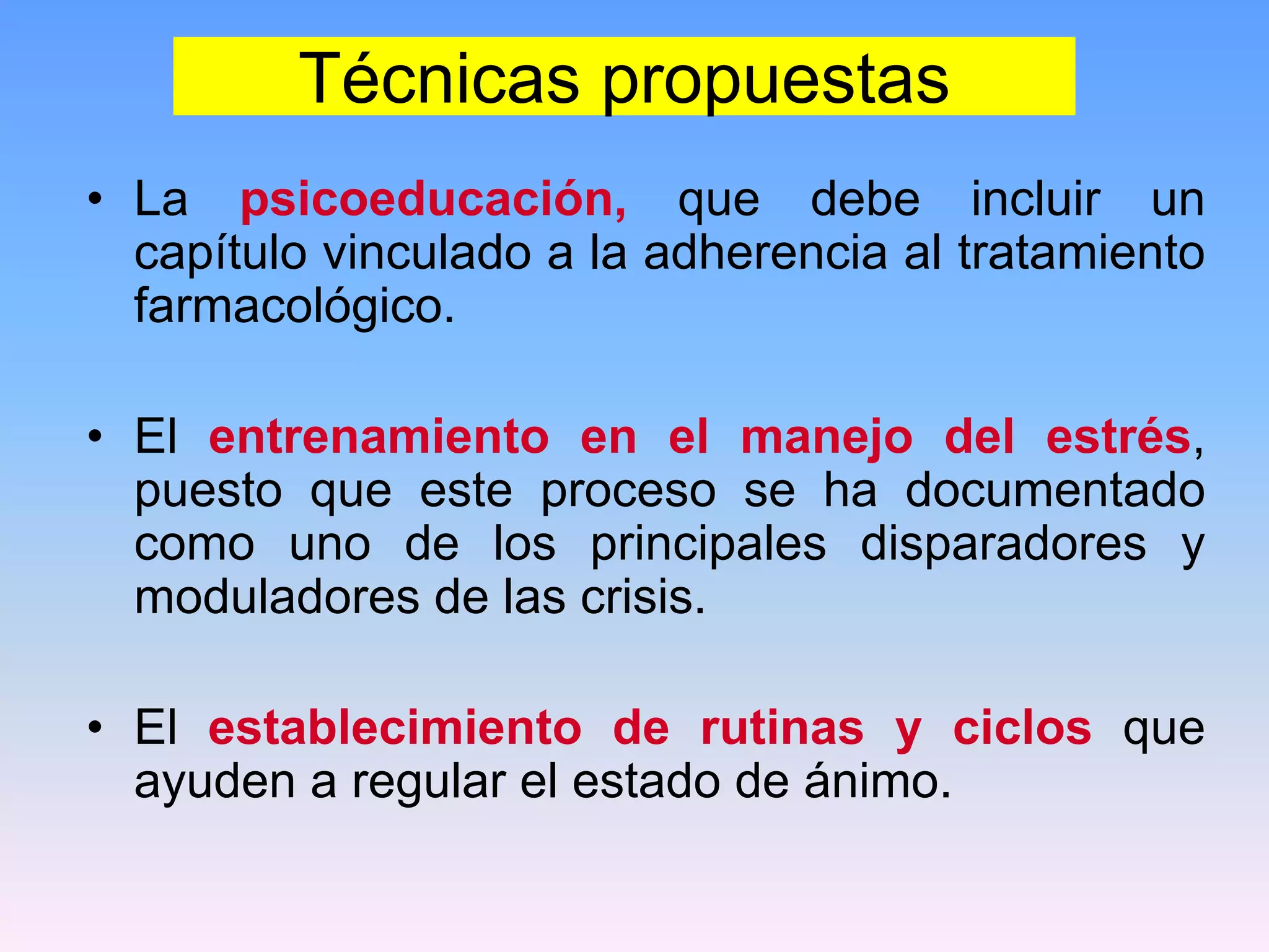 Técnicas propuestas
• La psicoeducación, que debe incluir un
  capítulo vinculado a la adherencia al tratamiento
  farmacológico.

• El entrenamiento en el manejo del estrés,
  puesto que este proceso se ha documentado
  como uno de los principales disparadores y
  moduladores de las crisis.

• El establecimiento de rutinas y ciclos que
  ayuden a regular el estado de ánimo.
 