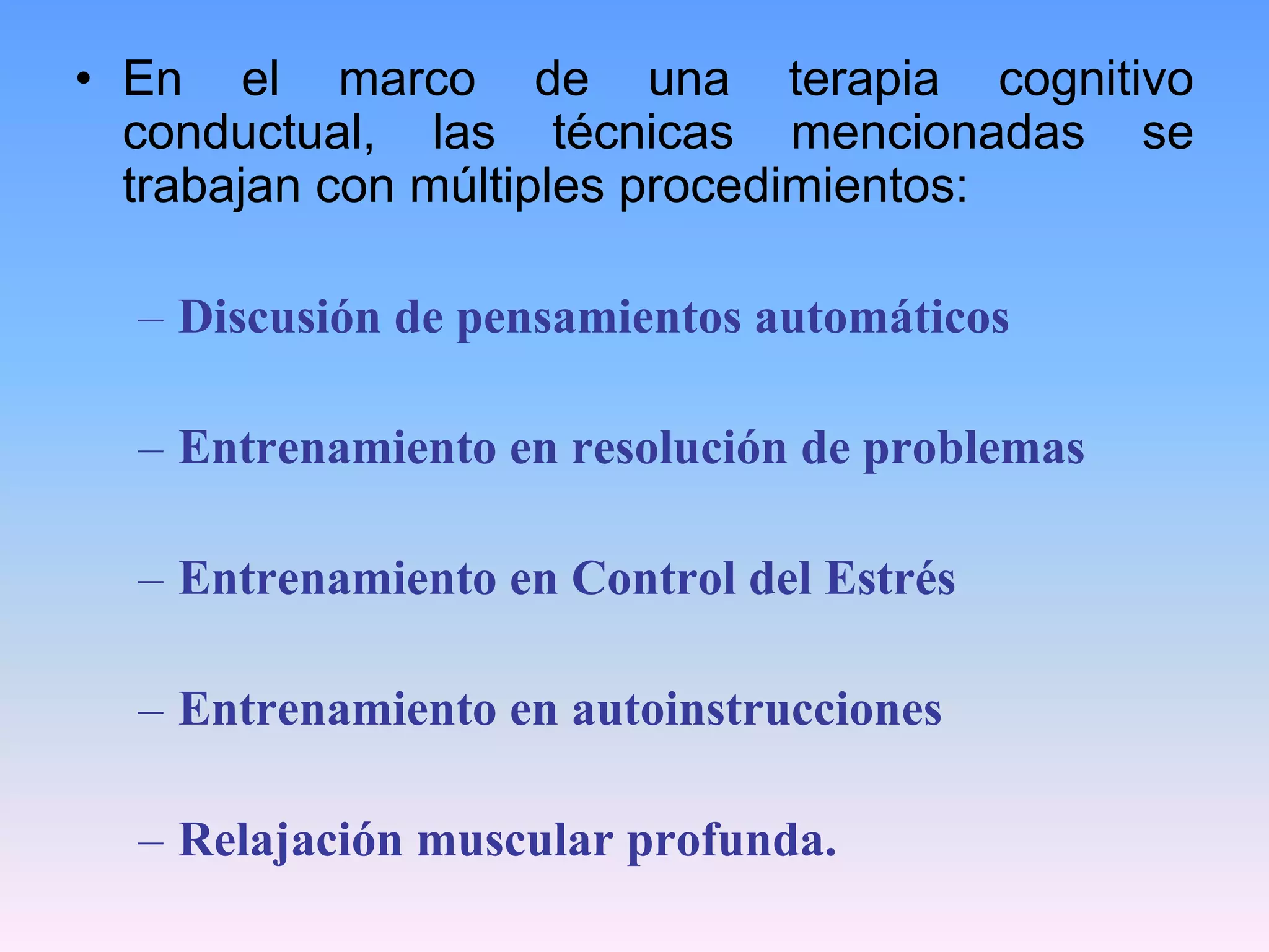 • En el marco de una terapia cognitivo
  conductual, las técnicas mencionadas se
  trabajan con múltiples procedimientos:

  – Discusión de pensamientos automáticos

  – Entrenamiento en resolución de problemas

  – Entrenamiento en Control del Estrés

  – Entrenamiento en autoinstrucciones

  – Relajación muscular profunda.
 