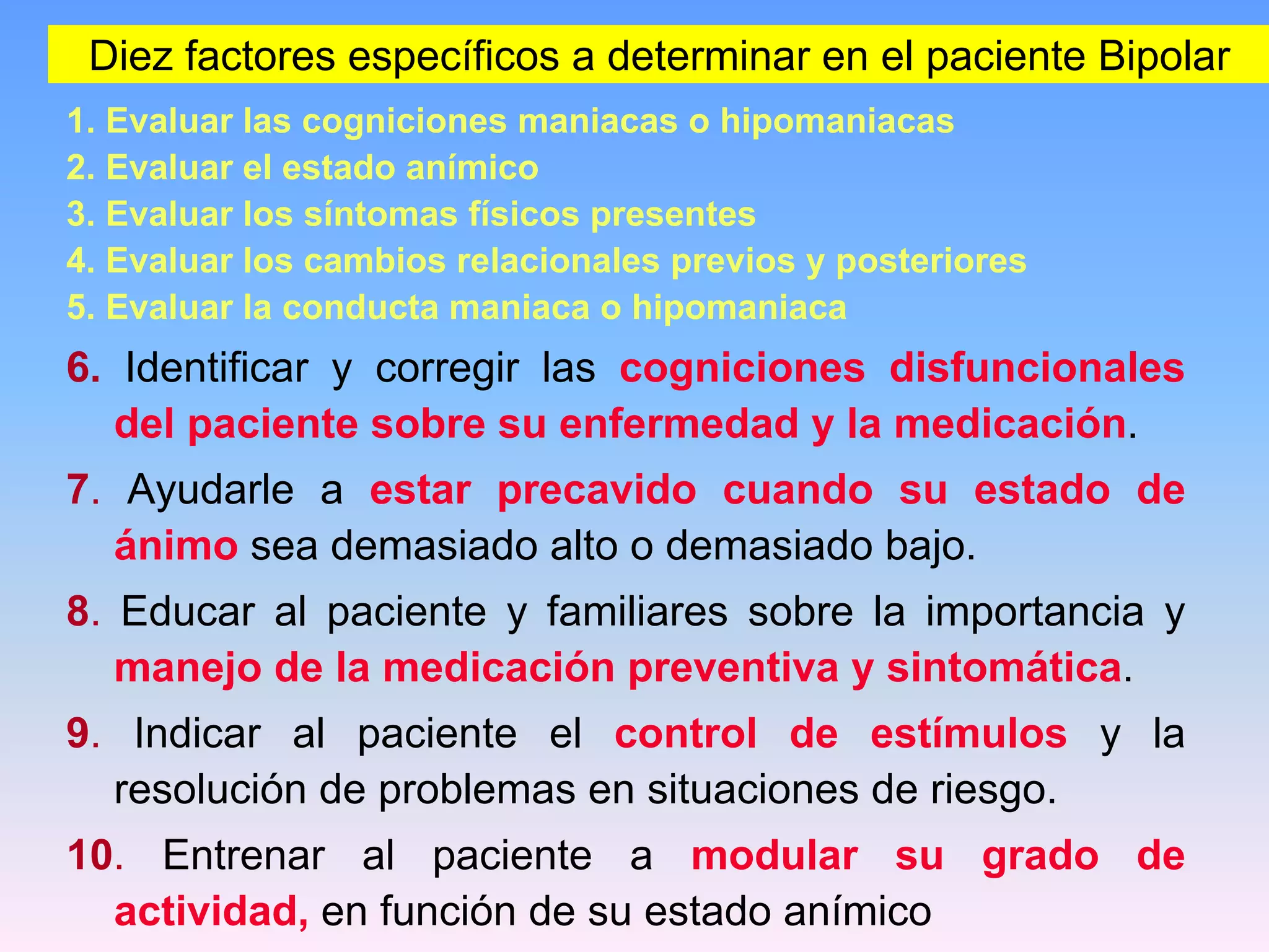 Diez factores específicos a determinar en el paciente Bipolar
1. Evaluar las cogniciones maniacas o hipomaniacas
2. Evaluar el estado anímico
3. Evaluar los síntomas físicos presentes
4. Evaluar los cambios relacionales previos y posteriores
5. Evaluar la conducta maniaca o hipomaniaca
6. Identificar y corregir las cogniciones disfuncionales
   del paciente sobre su enfermedad y la medicación.
7. Ayudarle a estar precavido cuando su estado de
  ánimo sea demasiado alto o demasiado bajo.
8. Educar al paciente y familiares sobre la importancia y
   manejo de la medicación preventiva y sintomática.
9. Indicar al paciente el control de estímulos y la
  resolución de problemas en situaciones de riesgo.
10. Entrenar al paciente a modular su grado de
  actividad, en función de su estado anímico
 