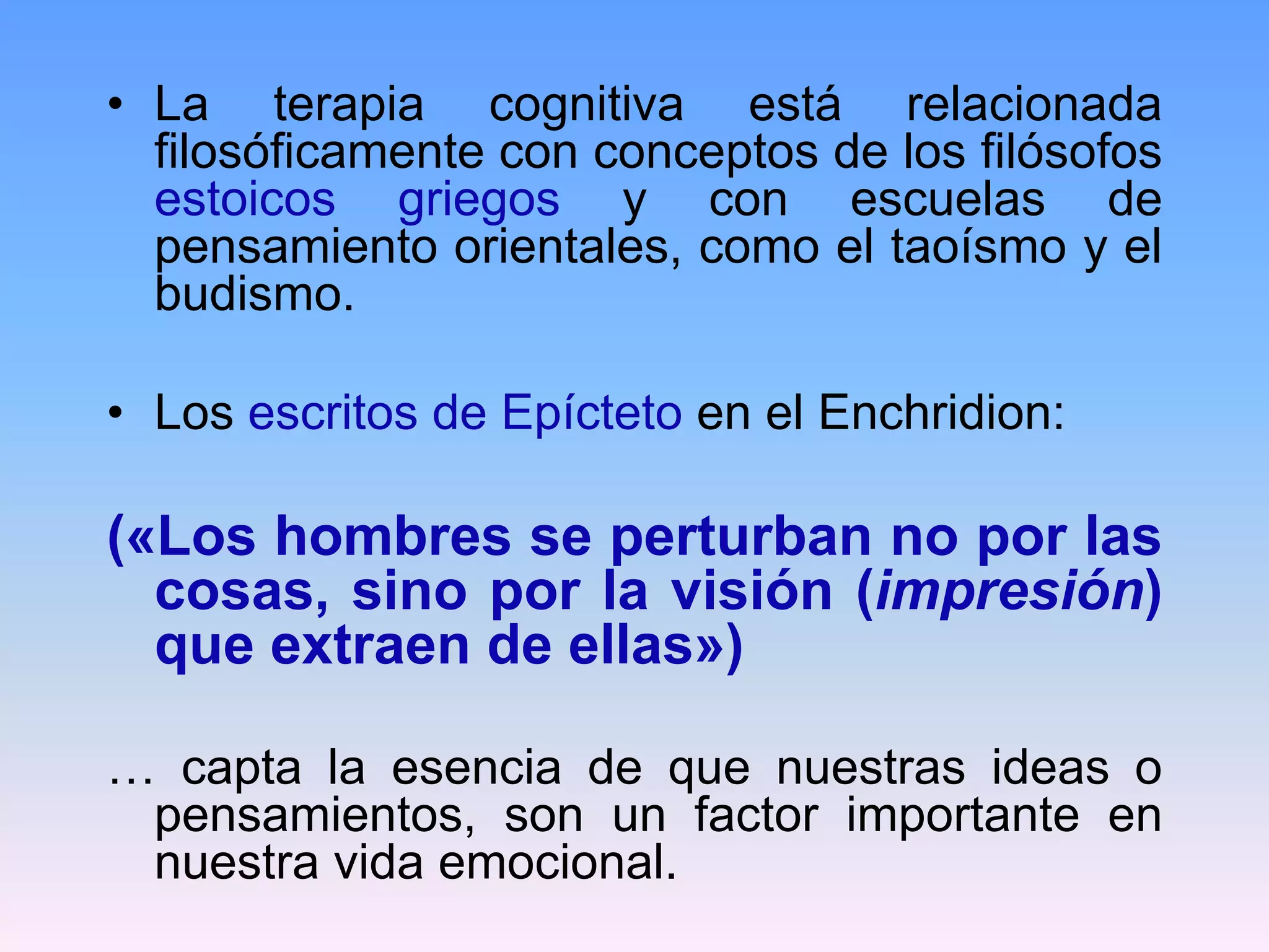 • La terapia cognitiva está relacionada
  filosóficamente con conceptos de los filósofos
  estoicos griegos y con escuelas de
  pensamiento orientales, como el taoísmo y el
  budismo.

• Los escritos de Epícteto en el Enchridion:

(«Los hombres se perturban no por las
  cosas, sino por la visión (impresión)
  que extraen de ellas»)

… capta la esencia de que nuestras ideas o
 pensamientos, son un factor importante en
 nuestra vida emocional.
 