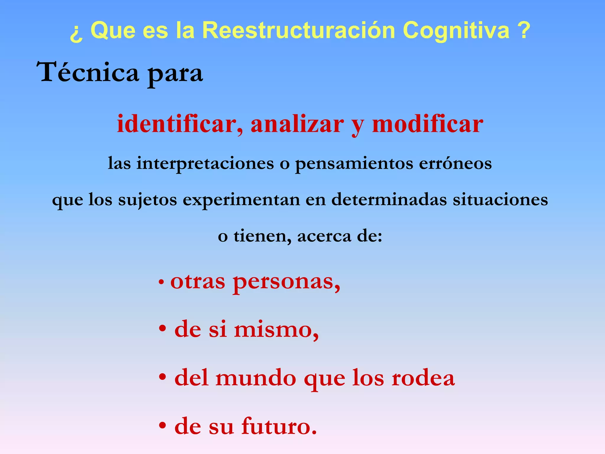 ¿ Que es la Reestructuración Cognitiva ?
Técnica para
        identificar, analizar y modificar
       las interpretaciones o pensamientos erróneos
 que los sujetos experimentan en determinadas situaciones
                   o tienen, acerca de:

            • otras   personas,
            • de si mismo,
            • del mundo que los rodea
            • de su futuro.
 
