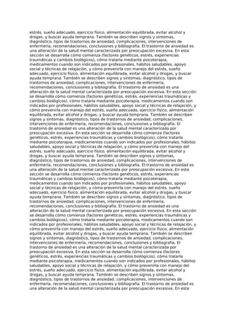 estrés, sueño adecuado, ejercicio físico, alimentación equilibrada, evitar alcohol y
drogas, y buscar ayuda temprana. También se describen signos y síntomas,
diagnóstico, tipos de trastornos de ansiedad, complicaciones, intervenciones de
enfermería, recomendaciones, conclusiones y bibliografía. El trastorno de ansiedad es
una alteración de la salud mental caracterizada por preocupación excesiva. En esta
sección se desarrolla cómo comienza (factores genéticos, estrés, experiencias
traumáticas y cambios biológicos), cómo tratarla mediante psicoterapia,
medicamentos cuando son indicados por profesionales, hábitos saludables, apoyo
social y técnicas de relajación, y cómo prevenirla con manejo del estrés, sueño
adecuado, ejercicio físico, alimentación equilibrada, evitar alcohol y drogas, y buscar
ayuda temprana. También se describen signos y síntomas, diagnóstico, tipos de
trastornos de ansiedad, complicaciones, intervenciones de enfermería,
recomendaciones, conclusiones y bibliografía. El trastorno de ansiedad es una
alteración de la salud mental caracterizada por preocupación excesiva. En esta sección
se desarrolla cómo comienza (factores genéticos, estrés, experiencias traumáticas y
cambios biológicos), cómo tratarla mediante psicoterapia, medicamentos cuando son
indicados por profesionales, hábitos saludables, apoyo social y técnicas de relajación, y
cómo prevenirla con manejo del estrés, sueño adecuado, ejercicio físico, alimentación
equilibrada, evitar alcohol y drogas, y buscar ayuda temprana. También se describen
signos y síntomas, diagnóstico, tipos de trastornos de ansiedad, complicaciones,
intervenciones de enfermería, recomendaciones, conclusiones y bibliografía. El
trastorno de ansiedad es una alteración de la salud mental caracterizada por
preocupación excesiva. En esta sección se desarrolla cómo comienza (factores
genéticos, estrés, experiencias traumáticas y cambios biológicos), cómo tratarla
mediante psicoterapia, medicamentos cuando son indicados por profesionales, hábitos
saludables, apoyo social y técnicas de relajación, y cómo prevenirla con manejo del
estrés, sueño adecuado, ejercicio físico, alimentación equilibrada, evitar alcohol y
drogas, y buscar ayuda temprana. También se describen signos y síntomas,
diagnóstico, tipos de trastornos de ansiedad, complicaciones, intervenciones de
enfermería, recomendaciones, conclusiones y bibliografía. El trastorno de ansiedad es
una alteración de la salud mental caracterizada por preocupación excesiva. En esta
sección se desarrolla cómo comienza (factores genéticos, estrés, experiencias
traumáticas y cambios biológicos), cómo tratarla mediante psicoterapia,
medicamentos cuando son indicados por profesionales, hábitos saludables, apoyo
social y técnicas de relajación, y cómo prevenirla con manejo del estrés, sueño
adecuado, ejercicio físico, alimentación equilibrada, evitar alcohol y drogas, y buscar
ayuda temprana. También se describen signos y síntomas, diagnóstico, tipos de
trastornos de ansiedad, complicaciones, intervenciones de enfermería,
recomendaciones, conclusiones y bibliografía. El trastorno de ansiedad es una
alteración de la salud mental caracterizada por preocupación excesiva. En esta sección
se desarrolla cómo comienza (factores genéticos, estrés, experiencias traumáticas y
cambios biológicos), cómo tratarla mediante psicoterapia, medicamentos cuando son
indicados por profesionales, hábitos saludables, apoyo social y técnicas de relajación, y
cómo prevenirla con manejo del estrés, sueño adecuado, ejercicio físico, alimentación
equilibrada, evitar alcohol y drogas, y buscar ayuda temprana. También se describen
signos y síntomas, diagnóstico, tipos de trastornos de ansiedad, complicaciones,
intervenciones de enfermería, recomendaciones, conclusiones y bibliografía. El
trastorno de ansiedad es una alteración de la salud mental caracterizada por
preocupación excesiva. En esta sección se desarrolla cómo comienza (factores
genéticos, estrés, experiencias traumáticas y cambios biológicos), cómo tratarla
mediante psicoterapia, medicamentos cuando son indicados por profesionales, hábitos
saludables, apoyo social y técnicas de relajación, y cómo prevenirla con manejo del
estrés, sueño adecuado, ejercicio físico, alimentación equilibrada, evitar alcohol y
drogas, y buscar ayuda temprana. También se describen signos y síntomas,
diagnóstico, tipos de trastornos de ansiedad, complicaciones, intervenciones de
enfermería, recomendaciones, conclusiones y bibliografía. El trastorno de ansiedad es
una alteración de la salud mental caracterizada por preocupación excesiva. En esta
 