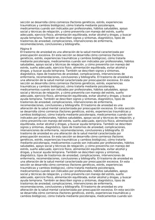 sección se desarrolla cómo comienza (factores genéticos, estrés, experiencias
traumáticas y cambios biológicos), cómo tratarla mediante psicoterapia,
medicamentos cuando son indicados por profesionales, hábitos saludables, apoyo
social y técnicas de relajación, y cómo prevenirla con manejo del estrés, sueño
adecuado, ejercicio físico, alimentación equilibrada, evitar alcohol y drogas, y buscar
ayuda temprana. También se describen signos y síntomas, diagnóstico, tipos de
trastornos de ansiedad, complicaciones, intervenciones de enfermería,
recomendaciones, conclusiones y bibliografía.
Página 9
El trastorno de ansiedad es una alteración de la salud mental caracterizada por
preocupación excesiva. En esta sección se desarrolla cómo comienza (factores
genéticos, estrés, experiencias traumáticas y cambios biológicos), cómo tratarla
mediante psicoterapia, medicamentos cuando son indicados por profesionales, hábitos
saludables, apoyo social y técnicas de relajación, y cómo prevenirla con manejo del
estrés, sueño adecuado, ejercicio físico, alimentación equilibrada, evitar alcohol y
drogas, y buscar ayuda temprana. También se describen signos y síntomas,
diagnóstico, tipos de trastornos de ansiedad, complicaciones, intervenciones de
enfermería, recomendaciones, conclusiones y bibliografía. El trastorno de ansiedad es
una alteración de la salud mental caracterizada por preocupación excesiva. En esta
sección se desarrolla cómo comienza (factores genéticos, estrés, experiencias
traumáticas y cambios biológicos), cómo tratarla mediante psicoterapia,
medicamentos cuando son indicados por profesionales, hábitos saludables, apoyo
social y técnicas de relajación, y cómo prevenirla con manejo del estrés, sueño
adecuado, ejercicio físico, alimentación equilibrada, evitar alcohol y drogas, y buscar
ayuda temprana. También se describen signos y síntomas, diagnóstico, tipos de
trastornos de ansiedad, complicaciones, intervenciones de enfermería,
recomendaciones, conclusiones y bibliografía. El trastorno de ansiedad es una
alteración de la salud mental caracterizada por preocupación excesiva. En esta sección
se desarrolla cómo comienza (factores genéticos, estrés, experiencias traumáticas y
cambios biológicos), cómo tratarla mediante psicoterapia, medicamentos cuando son
indicados por profesionales, hábitos saludables, apoyo social y técnicas de relajación, y
cómo prevenirla con manejo del estrés, sueño adecuado, ejercicio físico, alimentación
equilibrada, evitar alcohol y drogas, y buscar ayuda temprana. También se describen
signos y síntomas, diagnóstico, tipos de trastornos de ansiedad, complicaciones,
intervenciones de enfermería, recomendaciones, conclusiones y bibliografía. El
trastorno de ansiedad es una alteración de la salud mental caracterizada por
preocupación excesiva. En esta sección se desarrolla cómo comienza (factores
genéticos, estrés, experiencias traumáticas y cambios biológicos), cómo tratarla
mediante psicoterapia, medicamentos cuando son indicados por profesionales, hábitos
saludables, apoyo social y técnicas de relajación, y cómo prevenirla con manejo del
estrés, sueño adecuado, ejercicio físico, alimentación equilibrada, evitar alcohol y
drogas, y buscar ayuda temprana. También se describen signos y síntomas,
diagnóstico, tipos de trastornos de ansiedad, complicaciones, intervenciones de
enfermería, recomendaciones, conclusiones y bibliografía. El trastorno de ansiedad es
una alteración de la salud mental caracterizada por preocupación excesiva. En esta
sección se desarrolla cómo comienza (factores genéticos, estrés, experiencias
traumáticas y cambios biológicos), cómo tratarla mediante psicoterapia,
medicamentos cuando son indicados por profesionales, hábitos saludables, apoyo
social y técnicas de relajación, y cómo prevenirla con manejo del estrés, sueño
adecuado, ejercicio físico, alimentación equilibrada, evitar alcohol y drogas, y buscar
ayuda temprana. También se describen signos y síntomas, diagnóstico, tipos de
trastornos de ansiedad, complicaciones, intervenciones de enfermería,
recomendaciones, conclusiones y bibliografía. El trastorno de ansiedad es una
alteración de la salud mental caracterizada por preocupación excesiva. En esta sección
se desarrolla cómo comienza (factores genéticos, estrés, experiencias traumáticas y
cambios biológicos), cómo tratarla mediante psicoterapia, medicamentos cuando son
 