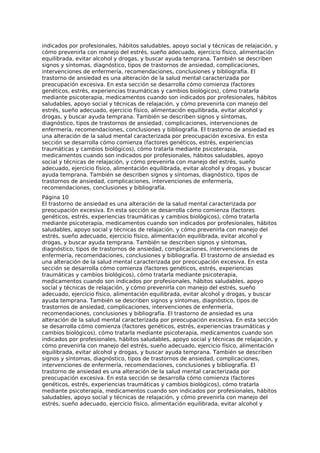indicados por profesionales, hábitos saludables, apoyo social y técnicas de relajación, y
cómo prevenirla con manejo del estrés, sueño adecuado, ejercicio físico, alimentación
equilibrada, evitar alcohol y drogas, y buscar ayuda temprana. También se describen
signos y síntomas, diagnóstico, tipos de trastornos de ansiedad, complicaciones,
intervenciones de enfermería, recomendaciones, conclusiones y bibliografía. El
trastorno de ansiedad es una alteración de la salud mental caracterizada por
preocupación excesiva. En esta sección se desarrolla cómo comienza (factores
genéticos, estrés, experiencias traumáticas y cambios biológicos), cómo tratarla
mediante psicoterapia, medicamentos cuando son indicados por profesionales, hábitos
saludables, apoyo social y técnicas de relajación, y cómo prevenirla con manejo del
estrés, sueño adecuado, ejercicio físico, alimentación equilibrada, evitar alcohol y
drogas, y buscar ayuda temprana. También se describen signos y síntomas,
diagnóstico, tipos de trastornos de ansiedad, complicaciones, intervenciones de
enfermería, recomendaciones, conclusiones y bibliografía. El trastorno de ansiedad es
una alteración de la salud mental caracterizada por preocupación excesiva. En esta
sección se desarrolla cómo comienza (factores genéticos, estrés, experiencias
traumáticas y cambios biológicos), cómo tratarla mediante psicoterapia,
medicamentos cuando son indicados por profesionales, hábitos saludables, apoyo
social y técnicas de relajación, y cómo prevenirla con manejo del estrés, sueño
adecuado, ejercicio físico, alimentación equilibrada, evitar alcohol y drogas, y buscar
ayuda temprana. También se describen signos y síntomas, diagnóstico, tipos de
trastornos de ansiedad, complicaciones, intervenciones de enfermería,
recomendaciones, conclusiones y bibliografía.
Página 10
El trastorno de ansiedad es una alteración de la salud mental caracterizada por
preocupación excesiva. En esta sección se desarrolla cómo comienza (factores
genéticos, estrés, experiencias traumáticas y cambios biológicos), cómo tratarla
mediante psicoterapia, medicamentos cuando son indicados por profesionales, hábitos
saludables, apoyo social y técnicas de relajación, y cómo prevenirla con manejo del
estrés, sueño adecuado, ejercicio físico, alimentación equilibrada, evitar alcohol y
drogas, y buscar ayuda temprana. También se describen signos y síntomas,
diagnóstico, tipos de trastornos de ansiedad, complicaciones, intervenciones de
enfermería, recomendaciones, conclusiones y bibliografía. El trastorno de ansiedad es
una alteración de la salud mental caracterizada por preocupación excesiva. En esta
sección se desarrolla cómo comienza (factores genéticos, estrés, experiencias
traumáticas y cambios biológicos), cómo tratarla mediante psicoterapia,
medicamentos cuando son indicados por profesionales, hábitos saludables, apoyo
social y técnicas de relajación, y cómo prevenirla con manejo del estrés, sueño
adecuado, ejercicio físico, alimentación equilibrada, evitar alcohol y drogas, y buscar
ayuda temprana. También se describen signos y síntomas, diagnóstico, tipos de
trastornos de ansiedad, complicaciones, intervenciones de enfermería,
recomendaciones, conclusiones y bibliografía. El trastorno de ansiedad es una
alteración de la salud mental caracterizada por preocupación excesiva. En esta sección
se desarrolla cómo comienza (factores genéticos, estrés, experiencias traumáticas y
cambios biológicos), cómo tratarla mediante psicoterapia, medicamentos cuando son
indicados por profesionales, hábitos saludables, apoyo social y técnicas de relajación, y
cómo prevenirla con manejo del estrés, sueño adecuado, ejercicio físico, alimentación
equilibrada, evitar alcohol y drogas, y buscar ayuda temprana. También se describen
signos y síntomas, diagnóstico, tipos de trastornos de ansiedad, complicaciones,
intervenciones de enfermería, recomendaciones, conclusiones y bibliografía. El
trastorno de ansiedad es una alteración de la salud mental caracterizada por
preocupación excesiva. En esta sección se desarrolla cómo comienza (factores
genéticos, estrés, experiencias traumáticas y cambios biológicos), cómo tratarla
mediante psicoterapia, medicamentos cuando son indicados por profesionales, hábitos
saludables, apoyo social y técnicas de relajación, y cómo prevenirla con manejo del
estrés, sueño adecuado, ejercicio físico, alimentación equilibrada, evitar alcohol y
 