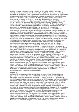 drogas, y buscar ayuda temprana. También se describen signos y síntomas,
diagnóstico, tipos de trastornos de ansiedad, complicaciones, intervenciones de
enfermería, recomendaciones, conclusiones y bibliografía. El trastorno de ansiedad es
una alteración de la salud mental caracterizada por preocupación excesiva. En esta
sección se desarrolla cómo comienza (factores genéticos, estrés, experiencias
traumáticas y cambios biológicos), cómo tratarla mediante psicoterapia,
medicamentos cuando son indicados por profesionales, hábitos saludables, apoyo
social y técnicas de relajación, y cómo prevenirla con manejo del estrés, sueño
adecuado, ejercicio físico, alimentación equilibrada, evitar alcohol y drogas, y buscar
ayuda temprana. También se describen signos y síntomas, diagnóstico, tipos de
trastornos de ansiedad, complicaciones, intervenciones de enfermería,
recomendaciones, conclusiones y bibliografía. El trastorno de ansiedad es una
alteración de la salud mental caracterizada por preocupación excesiva. En esta sección
se desarrolla cómo comienza (factores genéticos, estrés, experiencias traumáticas y
cambios biológicos), cómo tratarla mediante psicoterapia, medicamentos cuando son
indicados por profesionales, hábitos saludables, apoyo social y técnicas de relajación, y
cómo prevenirla con manejo del estrés, sueño adecuado, ejercicio físico, alimentación
equilibrada, evitar alcohol y drogas, y buscar ayuda temprana. También se describen
signos y síntomas, diagnóstico, tipos de trastornos de ansiedad, complicaciones,
intervenciones de enfermería, recomendaciones, conclusiones y bibliografía. El
trastorno de ansiedad es una alteración de la salud mental caracterizada por
preocupación excesiva. En esta sección se desarrolla cómo comienza (factores
genéticos, estrés, experiencias traumáticas y cambios biológicos), cómo tratarla
mediante psicoterapia, medicamentos cuando son indicados por profesionales, hábitos
saludables, apoyo social y técnicas de relajación, y cómo prevenirla con manejo del
estrés, sueño adecuado, ejercicio físico, alimentación equilibrada, evitar alcohol y
drogas, y buscar ayuda temprana. También se describen signos y síntomas,
diagnóstico, tipos de trastornos de ansiedad, complicaciones, intervenciones de
enfermería, recomendaciones, conclusiones y bibliografía. El trastorno de ansiedad es
una alteración de la salud mental caracterizada por preocupación excesiva. En esta
sección se desarrolla cómo comienza (factores genéticos, estrés, experiencias
traumáticas y cambios biológicos), cómo tratarla mediante psicoterapia,
medicamentos cuando son indicados por profesionales, hábitos saludables, apoyo
social y técnicas de relajación, y cómo prevenirla con manejo del estrés, sueño
adecuado, ejercicio físico, alimentación equilibrada, evitar alcohol y drogas, y buscar
ayuda temprana. También se describen signos y síntomas, diagnóstico, tipos de
trastornos de ansiedad, complicaciones, intervenciones de enfermería,
recomendaciones, conclusiones y bibliografía.
Página 11
El trastorno de ansiedad es una alteración de la salud mental caracterizada por
preocupación excesiva. En esta sección se desarrolla cómo comienza (factores
genéticos, estrés, experiencias traumáticas y cambios biológicos), cómo tratarla
mediante psicoterapia, medicamentos cuando son indicados por profesionales, hábitos
saludables, apoyo social y técnicas de relajación, y cómo prevenirla con manejo del
estrés, sueño adecuado, ejercicio físico, alimentación equilibrada, evitar alcohol y
drogas, y buscar ayuda temprana. También se describen signos y síntomas,
diagnóstico, tipos de trastornos de ansiedad, complicaciones, intervenciones de
enfermería, recomendaciones, conclusiones y bibliografía. El trastorno de ansiedad es
una alteración de la salud mental caracterizada por preocupación excesiva. En esta
sección se desarrolla cómo comienza (factores genéticos, estrés, experiencias
traumáticas y cambios biológicos), cómo tratarla mediante psicoterapia,
medicamentos cuando son indicados por profesionales, hábitos saludables, apoyo
social y técnicas de relajación, y cómo prevenirla con manejo del estrés, sueño
adecuado, ejercicio físico, alimentación equilibrada, evitar alcohol y drogas, y buscar
ayuda temprana. También se describen signos y síntomas, diagnóstico, tipos de
trastornos de ansiedad, complicaciones, intervenciones de enfermería,
 