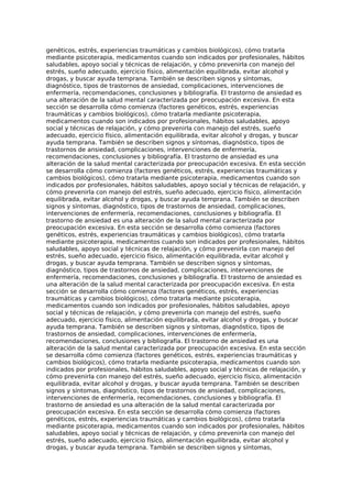 genéticos, estrés, experiencias traumáticas y cambios biológicos), cómo tratarla
mediante psicoterapia, medicamentos cuando son indicados por profesionales, hábitos
saludables, apoyo social y técnicas de relajación, y cómo prevenirla con manejo del
estrés, sueño adecuado, ejercicio físico, alimentación equilibrada, evitar alcohol y
drogas, y buscar ayuda temprana. También se describen signos y síntomas,
diagnóstico, tipos de trastornos de ansiedad, complicaciones, intervenciones de
enfermería, recomendaciones, conclusiones y bibliografía. El trastorno de ansiedad es
una alteración de la salud mental caracterizada por preocupación excesiva. En esta
sección se desarrolla cómo comienza (factores genéticos, estrés, experiencias
traumáticas y cambios biológicos), cómo tratarla mediante psicoterapia,
medicamentos cuando son indicados por profesionales, hábitos saludables, apoyo
social y técnicas de relajación, y cómo prevenirla con manejo del estrés, sueño
adecuado, ejercicio físico, alimentación equilibrada, evitar alcohol y drogas, y buscar
ayuda temprana. También se describen signos y síntomas, diagnóstico, tipos de
trastornos de ansiedad, complicaciones, intervenciones de enfermería,
recomendaciones, conclusiones y bibliografía. El trastorno de ansiedad es una
alteración de la salud mental caracterizada por preocupación excesiva. En esta sección
se desarrolla cómo comienza (factores genéticos, estrés, experiencias traumáticas y
cambios biológicos), cómo tratarla mediante psicoterapia, medicamentos cuando son
indicados por profesionales, hábitos saludables, apoyo social y técnicas de relajación, y
cómo prevenirla con manejo del estrés, sueño adecuado, ejercicio físico, alimentación
equilibrada, evitar alcohol y drogas, y buscar ayuda temprana. También se describen
signos y síntomas, diagnóstico, tipos de trastornos de ansiedad, complicaciones,
intervenciones de enfermería, recomendaciones, conclusiones y bibliografía. El
trastorno de ansiedad es una alteración de la salud mental caracterizada por
preocupación excesiva. En esta sección se desarrolla cómo comienza (factores
genéticos, estrés, experiencias traumáticas y cambios biológicos), cómo tratarla
mediante psicoterapia, medicamentos cuando son indicados por profesionales, hábitos
saludables, apoyo social y técnicas de relajación, y cómo prevenirla con manejo del
estrés, sueño adecuado, ejercicio físico, alimentación equilibrada, evitar alcohol y
drogas, y buscar ayuda temprana. También se describen signos y síntomas,
diagnóstico, tipos de trastornos de ansiedad, complicaciones, intervenciones de
enfermería, recomendaciones, conclusiones y bibliografía. El trastorno de ansiedad es
una alteración de la salud mental caracterizada por preocupación excesiva. En esta
sección se desarrolla cómo comienza (factores genéticos, estrés, experiencias
traumáticas y cambios biológicos), cómo tratarla mediante psicoterapia,
medicamentos cuando son indicados por profesionales, hábitos saludables, apoyo
social y técnicas de relajación, y cómo prevenirla con manejo del estrés, sueño
adecuado, ejercicio físico, alimentación equilibrada, evitar alcohol y drogas, y buscar
ayuda temprana. También se describen signos y síntomas, diagnóstico, tipos de
trastornos de ansiedad, complicaciones, intervenciones de enfermería,
recomendaciones, conclusiones y bibliografía. El trastorno de ansiedad es una
alteración de la salud mental caracterizada por preocupación excesiva. En esta sección
se desarrolla cómo comienza (factores genéticos, estrés, experiencias traumáticas y
cambios biológicos), cómo tratarla mediante psicoterapia, medicamentos cuando son
indicados por profesionales, hábitos saludables, apoyo social y técnicas de relajación, y
cómo prevenirla con manejo del estrés, sueño adecuado, ejercicio físico, alimentación
equilibrada, evitar alcohol y drogas, y buscar ayuda temprana. También se describen
signos y síntomas, diagnóstico, tipos de trastornos de ansiedad, complicaciones,
intervenciones de enfermería, recomendaciones, conclusiones y bibliografía. El
trastorno de ansiedad es una alteración de la salud mental caracterizada por
preocupación excesiva. En esta sección se desarrolla cómo comienza (factores
genéticos, estrés, experiencias traumáticas y cambios biológicos), cómo tratarla
mediante psicoterapia, medicamentos cuando son indicados por profesionales, hábitos
saludables, apoyo social y técnicas de relajación, y cómo prevenirla con manejo del
estrés, sueño adecuado, ejercicio físico, alimentación equilibrada, evitar alcohol y
drogas, y buscar ayuda temprana. También se describen signos y síntomas,
 