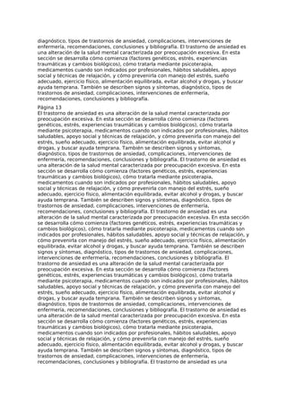 diagnóstico, tipos de trastornos de ansiedad, complicaciones, intervenciones de
enfermería, recomendaciones, conclusiones y bibliografía. El trastorno de ansiedad es
una alteración de la salud mental caracterizada por preocupación excesiva. En esta
sección se desarrolla cómo comienza (factores genéticos, estrés, experiencias
traumáticas y cambios biológicos), cómo tratarla mediante psicoterapia,
medicamentos cuando son indicados por profesionales, hábitos saludables, apoyo
social y técnicas de relajación, y cómo prevenirla con manejo del estrés, sueño
adecuado, ejercicio físico, alimentación equilibrada, evitar alcohol y drogas, y buscar
ayuda temprana. También se describen signos y síntomas, diagnóstico, tipos de
trastornos de ansiedad, complicaciones, intervenciones de enfermería,
recomendaciones, conclusiones y bibliografía.
Página 13
El trastorno de ansiedad es una alteración de la salud mental caracterizada por
preocupación excesiva. En esta sección se desarrolla cómo comienza (factores
genéticos, estrés, experiencias traumáticas y cambios biológicos), cómo tratarla
mediante psicoterapia, medicamentos cuando son indicados por profesionales, hábitos
saludables, apoyo social y técnicas de relajación, y cómo prevenirla con manejo del
estrés, sueño adecuado, ejercicio físico, alimentación equilibrada, evitar alcohol y
drogas, y buscar ayuda temprana. También se describen signos y síntomas,
diagnóstico, tipos de trastornos de ansiedad, complicaciones, intervenciones de
enfermería, recomendaciones, conclusiones y bibliografía. El trastorno de ansiedad es
una alteración de la salud mental caracterizada por preocupación excesiva. En esta
sección se desarrolla cómo comienza (factores genéticos, estrés, experiencias
traumáticas y cambios biológicos), cómo tratarla mediante psicoterapia,
medicamentos cuando son indicados por profesionales, hábitos saludables, apoyo
social y técnicas de relajación, y cómo prevenirla con manejo del estrés, sueño
adecuado, ejercicio físico, alimentación equilibrada, evitar alcohol y drogas, y buscar
ayuda temprana. También se describen signos y síntomas, diagnóstico, tipos de
trastornos de ansiedad, complicaciones, intervenciones de enfermería,
recomendaciones, conclusiones y bibliografía. El trastorno de ansiedad es una
alteración de la salud mental caracterizada por preocupación excesiva. En esta sección
se desarrolla cómo comienza (factores genéticos, estrés, experiencias traumáticas y
cambios biológicos), cómo tratarla mediante psicoterapia, medicamentos cuando son
indicados por profesionales, hábitos saludables, apoyo social y técnicas de relajación, y
cómo prevenirla con manejo del estrés, sueño adecuado, ejercicio físico, alimentación
equilibrada, evitar alcohol y drogas, y buscar ayuda temprana. También se describen
signos y síntomas, diagnóstico, tipos de trastornos de ansiedad, complicaciones,
intervenciones de enfermería, recomendaciones, conclusiones y bibliografía. El
trastorno de ansiedad es una alteración de la salud mental caracterizada por
preocupación excesiva. En esta sección se desarrolla cómo comienza (factores
genéticos, estrés, experiencias traumáticas y cambios biológicos), cómo tratarla
mediante psicoterapia, medicamentos cuando son indicados por profesionales, hábitos
saludables, apoyo social y técnicas de relajación, y cómo prevenirla con manejo del
estrés, sueño adecuado, ejercicio físico, alimentación equilibrada, evitar alcohol y
drogas, y buscar ayuda temprana. También se describen signos y síntomas,
diagnóstico, tipos de trastornos de ansiedad, complicaciones, intervenciones de
enfermería, recomendaciones, conclusiones y bibliografía. El trastorno de ansiedad es
una alteración de la salud mental caracterizada por preocupación excesiva. En esta
sección se desarrolla cómo comienza (factores genéticos, estrés, experiencias
traumáticas y cambios biológicos), cómo tratarla mediante psicoterapia,
medicamentos cuando son indicados por profesionales, hábitos saludables, apoyo
social y técnicas de relajación, y cómo prevenirla con manejo del estrés, sueño
adecuado, ejercicio físico, alimentación equilibrada, evitar alcohol y drogas, y buscar
ayuda temprana. También se describen signos y síntomas, diagnóstico, tipos de
trastornos de ansiedad, complicaciones, intervenciones de enfermería,
recomendaciones, conclusiones y bibliografía. El trastorno de ansiedad es una
 