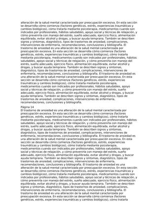 alteración de la salud mental caracterizada por preocupación excesiva. En esta sección
se desarrolla cómo comienza (factores genéticos, estrés, experiencias traumáticas y
cambios biológicos), cómo tratarla mediante psicoterapia, medicamentos cuando son
indicados por profesionales, hábitos saludables, apoyo social y técnicas de relajación, y
cómo prevenirla con manejo del estrés, sueño adecuado, ejercicio físico, alimentación
equilibrada, evitar alcohol y drogas, y buscar ayuda temprana. También se describen
signos y síntomas, diagnóstico, tipos de trastornos de ansiedad, complicaciones,
intervenciones de enfermería, recomendaciones, conclusiones y bibliografía. El
trastorno de ansiedad es una alteración de la salud mental caracterizada por
preocupación excesiva. En esta sección se desarrolla cómo comienza (factores
genéticos, estrés, experiencias traumáticas y cambios biológicos), cómo tratarla
mediante psicoterapia, medicamentos cuando son indicados por profesionales, hábitos
saludables, apoyo social y técnicas de relajación, y cómo prevenirla con manejo del
estrés, sueño adecuado, ejercicio físico, alimentación equilibrada, evitar alcohol y
drogas, y buscar ayuda temprana. También se describen signos y síntomas,
diagnóstico, tipos de trastornos de ansiedad, complicaciones, intervenciones de
enfermería, recomendaciones, conclusiones y bibliografía. El trastorno de ansiedad es
una alteración de la salud mental caracterizada por preocupación excesiva. En esta
sección se desarrolla cómo comienza (factores genéticos, estrés, experiencias
traumáticas y cambios biológicos), cómo tratarla mediante psicoterapia,
medicamentos cuando son indicados por profesionales, hábitos saludables, apoyo
social y técnicas de relajación, y cómo prevenirla con manejo del estrés, sueño
adecuado, ejercicio físico, alimentación equilibrada, evitar alcohol y drogas, y buscar
ayuda temprana. También se describen signos y síntomas, diagnóstico, tipos de
trastornos de ansiedad, complicaciones, intervenciones de enfermería,
recomendaciones, conclusiones y bibliografía.
Página 14
El trastorno de ansiedad es una alteración de la salud mental caracterizada por
preocupación excesiva. En esta sección se desarrolla cómo comienza (factores
genéticos, estrés, experiencias traumáticas y cambios biológicos), cómo tratarla
mediante psicoterapia, medicamentos cuando son indicados por profesionales, hábitos
saludables, apoyo social y técnicas de relajación, y cómo prevenirla con manejo del
estrés, sueño adecuado, ejercicio físico, alimentación equilibrada, evitar alcohol y
drogas, y buscar ayuda temprana. También se describen signos y síntomas,
diagnóstico, tipos de trastornos de ansiedad, complicaciones, intervenciones de
enfermería, recomendaciones, conclusiones y bibliografía. El trastorno de ansiedad es
una alteración de la salud mental caracterizada por preocupación excesiva. En esta
sección se desarrolla cómo comienza (factores genéticos, estrés, experiencias
traumáticas y cambios biológicos), cómo tratarla mediante psicoterapia,
medicamentos cuando son indicados por profesionales, hábitos saludables, apoyo
social y técnicas de relajación, y cómo prevenirla con manejo del estrés, sueño
adecuado, ejercicio físico, alimentación equilibrada, evitar alcohol y drogas, y buscar
ayuda temprana. También se describen signos y síntomas, diagnóstico, tipos de
trastornos de ansiedad, complicaciones, intervenciones de enfermería,
recomendaciones, conclusiones y bibliografía. El trastorno de ansiedad es una
alteración de la salud mental caracterizada por preocupación excesiva. En esta sección
se desarrolla cómo comienza (factores genéticos, estrés, experiencias traumáticas y
cambios biológicos), cómo tratarla mediante psicoterapia, medicamentos cuando son
indicados por profesionales, hábitos saludables, apoyo social y técnicas de relajación, y
cómo prevenirla con manejo del estrés, sueño adecuado, ejercicio físico, alimentación
equilibrada, evitar alcohol y drogas, y buscar ayuda temprana. También se describen
signos y síntomas, diagnóstico, tipos de trastornos de ansiedad, complicaciones,
intervenciones de enfermería, recomendaciones, conclusiones y bibliografía. El
trastorno de ansiedad es una alteración de la salud mental caracterizada por
preocupación excesiva. En esta sección se desarrolla cómo comienza (factores
genéticos, estrés, experiencias traumáticas y cambios biológicos), cómo tratarla
 