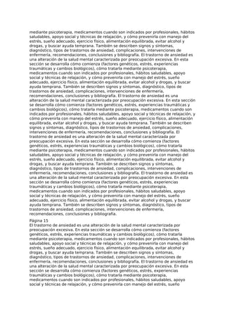 mediante psicoterapia, medicamentos cuando son indicados por profesionales, hábitos
saludables, apoyo social y técnicas de relajación, y cómo prevenirla con manejo del
estrés, sueño adecuado, ejercicio físico, alimentación equilibrada, evitar alcohol y
drogas, y buscar ayuda temprana. También se describen signos y síntomas,
diagnóstico, tipos de trastornos de ansiedad, complicaciones, intervenciones de
enfermería, recomendaciones, conclusiones y bibliografía. El trastorno de ansiedad es
una alteración de la salud mental caracterizada por preocupación excesiva. En esta
sección se desarrolla cómo comienza (factores genéticos, estrés, experiencias
traumáticas y cambios biológicos), cómo tratarla mediante psicoterapia,
medicamentos cuando son indicados por profesionales, hábitos saludables, apoyo
social y técnicas de relajación, y cómo prevenirla con manejo del estrés, sueño
adecuado, ejercicio físico, alimentación equilibrada, evitar alcohol y drogas, y buscar
ayuda temprana. También se describen signos y síntomas, diagnóstico, tipos de
trastornos de ansiedad, complicaciones, intervenciones de enfermería,
recomendaciones, conclusiones y bibliografía. El trastorno de ansiedad es una
alteración de la salud mental caracterizada por preocupación excesiva. En esta sección
se desarrolla cómo comienza (factores genéticos, estrés, experiencias traumáticas y
cambios biológicos), cómo tratarla mediante psicoterapia, medicamentos cuando son
indicados por profesionales, hábitos saludables, apoyo social y técnicas de relajación, y
cómo prevenirla con manejo del estrés, sueño adecuado, ejercicio físico, alimentación
equilibrada, evitar alcohol y drogas, y buscar ayuda temprana. También se describen
signos y síntomas, diagnóstico, tipos de trastornos de ansiedad, complicaciones,
intervenciones de enfermería, recomendaciones, conclusiones y bibliografía. El
trastorno de ansiedad es una alteración de la salud mental caracterizada por
preocupación excesiva. En esta sección se desarrolla cómo comienza (factores
genéticos, estrés, experiencias traumáticas y cambios biológicos), cómo tratarla
mediante psicoterapia, medicamentos cuando son indicados por profesionales, hábitos
saludables, apoyo social y técnicas de relajación, y cómo prevenirla con manejo del
estrés, sueño adecuado, ejercicio físico, alimentación equilibrada, evitar alcohol y
drogas, y buscar ayuda temprana. También se describen signos y síntomas,
diagnóstico, tipos de trastornos de ansiedad, complicaciones, intervenciones de
enfermería, recomendaciones, conclusiones y bibliografía. El trastorno de ansiedad es
una alteración de la salud mental caracterizada por preocupación excesiva. En esta
sección se desarrolla cómo comienza (factores genéticos, estrés, experiencias
traumáticas y cambios biológicos), cómo tratarla mediante psicoterapia,
medicamentos cuando son indicados por profesionales, hábitos saludables, apoyo
social y técnicas de relajación, y cómo prevenirla con manejo del estrés, sueño
adecuado, ejercicio físico, alimentación equilibrada, evitar alcohol y drogas, y buscar
ayuda temprana. También se describen signos y síntomas, diagnóstico, tipos de
trastornos de ansiedad, complicaciones, intervenciones de enfermería,
recomendaciones, conclusiones y bibliografía.
Página 15
El trastorno de ansiedad es una alteración de la salud mental caracterizada por
preocupación excesiva. En esta sección se desarrolla cómo comienza (factores
genéticos, estrés, experiencias traumáticas y cambios biológicos), cómo tratarla
mediante psicoterapia, medicamentos cuando son indicados por profesionales, hábitos
saludables, apoyo social y técnicas de relajación, y cómo prevenirla con manejo del
estrés, sueño adecuado, ejercicio físico, alimentación equilibrada, evitar alcohol y
drogas, y buscar ayuda temprana. También se describen signos y síntomas,
diagnóstico, tipos de trastornos de ansiedad, complicaciones, intervenciones de
enfermería, recomendaciones, conclusiones y bibliografía. El trastorno de ansiedad es
una alteración de la salud mental caracterizada por preocupación excesiva. En esta
sección se desarrolla cómo comienza (factores genéticos, estrés, experiencias
traumáticas y cambios biológicos), cómo tratarla mediante psicoterapia,
medicamentos cuando son indicados por profesionales, hábitos saludables, apoyo
social y técnicas de relajación, y cómo prevenirla con manejo del estrés, sueño
 