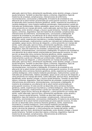 adecuado, ejercicio físico, alimentación equilibrada, evitar alcohol y drogas, y buscar
ayuda temprana. También se describen signos y síntomas, diagnóstico, tipos de
trastornos de ansiedad, complicaciones, intervenciones de enfermería,
recomendaciones, conclusiones y bibliografía. El trastorno de ansiedad es una
alteración de la salud mental caracterizada por preocupación excesiva. En esta sección
se desarrolla cómo comienza (factores genéticos, estrés, experiencias traumáticas y
cambios biológicos), cómo tratarla mediante psicoterapia, medicamentos cuando son
indicados por profesionales, hábitos saludables, apoyo social y técnicas de relajación, y
cómo prevenirla con manejo del estrés, sueño adecuado, ejercicio físico, alimentación
equilibrada, evitar alcohol y drogas, y buscar ayuda temprana. También se describen
signos y síntomas, diagnóstico, tipos de trastornos de ansiedad, complicaciones,
intervenciones de enfermería, recomendaciones, conclusiones y bibliografía. El
trastorno de ansiedad es una alteración de la salud mental caracterizada por
preocupación excesiva. En esta sección se desarrolla cómo comienza (factores
genéticos, estrés, experiencias traumáticas y cambios biológicos), cómo tratarla
mediante psicoterapia, medicamentos cuando son indicados por profesionales, hábitos
saludables, apoyo social y técnicas de relajación, y cómo prevenirla con manejo del
estrés, sueño adecuado, ejercicio físico, alimentación equilibrada, evitar alcohol y
drogas, y buscar ayuda temprana. También se describen signos y síntomas,
diagnóstico, tipos de trastornos de ansiedad, complicaciones, intervenciones de
enfermería, recomendaciones, conclusiones y bibliografía. El trastorno de ansiedad es
una alteración de la salud mental caracterizada por preocupación excesiva. En esta
sección se desarrolla cómo comienza (factores genéticos, estrés, experiencias
traumáticas y cambios biológicos), cómo tratarla mediante psicoterapia,
medicamentos cuando son indicados por profesionales, hábitos saludables, apoyo
social y técnicas de relajación, y cómo prevenirla con manejo del estrés, sueño
adecuado, ejercicio físico, alimentación equilibrada, evitar alcohol y drogas, y buscar
ayuda temprana. También se describen signos y síntomas, diagnóstico, tipos de
trastornos de ansiedad, complicaciones, intervenciones de enfermería,
recomendaciones, conclusiones y bibliografía. El trastorno de ansiedad es una
alteración de la salud mental caracterizada por preocupación excesiva. En esta sección
se desarrolla cómo comienza (factores genéticos, estrés, experiencias traumáticas y
cambios biológicos), cómo tratarla mediante psicoterapia, medicamentos cuando son
indicados por profesionales, hábitos saludables, apoyo social y técnicas de relajación, y
cómo prevenirla con manejo del estrés, sueño adecuado, ejercicio físico, alimentación
equilibrada, evitar alcohol y drogas, y buscar ayuda temprana. También se describen
signos y síntomas, diagnóstico, tipos de trastornos de ansiedad, complicaciones,
intervenciones de enfermería, recomendaciones, conclusiones y bibliografía. El
trastorno de ansiedad es una alteración de la salud mental caracterizada por
preocupación excesiva. En esta sección se desarrolla cómo comienza (factores
genéticos, estrés, experiencias traumáticas y cambios biológicos), cómo tratarla
mediante psicoterapia, medicamentos cuando son indicados por profesionales, hábitos
saludables, apoyo social y técnicas de relajación, y cómo prevenirla con manejo del
estrés, sueño adecuado, ejercicio físico, alimentación equilibrada, evitar alcohol y
drogas, y buscar ayuda temprana. También se describen signos y síntomas,
diagnóstico, tipos de trastornos de ansiedad, complicaciones, intervenciones de
enfermería, recomendaciones, conclusiones y bibliografía. El trastorno de ansiedad es
una alteración de la salud mental caracterizada por preocupación excesiva. En esta
sección se desarrolla cómo comienza (factores genéticos, estrés, experiencias
traumáticas y cambios biológicos), cómo tratarla mediante psicoterapia,
medicamentos cuando son indicados por profesionales, hábitos saludables, apoyo
social y técnicas de relajación, y cómo prevenirla con manejo del estrés, sueño
adecuado, ejercicio físico, alimentación equilibrada, evitar alcohol y drogas, y buscar
ayuda temprana. También se describen signos y síntomas, diagnóstico, tipos de
trastornos de ansiedad, complicaciones, intervenciones de enfermería,
recomendaciones, conclusiones y bibliografía.
 