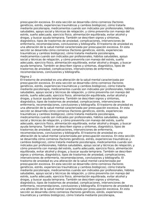 preocupación excesiva. En esta sección se desarrolla cómo comienza (factores
genéticos, estrés, experiencias traumáticas y cambios biológicos), cómo tratarla
mediante psicoterapia, medicamentos cuando son indicados por profesionales, hábitos
saludables, apoyo social y técnicas de relajación, y cómo prevenirla con manejo del
estrés, sueño adecuado, ejercicio físico, alimentación equilibrada, evitar alcohol y
drogas, y buscar ayuda temprana. También se describen signos y síntomas,
diagnóstico, tipos de trastornos de ansiedad, complicaciones, intervenciones de
enfermería, recomendaciones, conclusiones y bibliografía. El trastorno de ansiedad es
una alteración de la salud mental caracterizada por preocupación excesiva. En esta
sección se desarrolla cómo comienza (factores genéticos, estrés, experiencias
traumáticas y cambios biológicos), cómo tratarla mediante psicoterapia,
medicamentos cuando son indicados por profesionales, hábitos saludables, apoyo
social y técnicas de relajación, y cómo prevenirla con manejo del estrés, sueño
adecuado, ejercicio físico, alimentación equilibrada, evitar alcohol y drogas, y buscar
ayuda temprana. También se describen signos y síntomas, diagnóstico, tipos de
trastornos de ansiedad, complicaciones, intervenciones de enfermería,
recomendaciones, conclusiones y bibliografía.
Página 2
El trastorno de ansiedad es una alteración de la salud mental caracterizada por
preocupación excesiva. En esta sección se desarrolla cómo comienza (factores
genéticos, estrés, experiencias traumáticas y cambios biológicos), cómo tratarla
mediante psicoterapia, medicamentos cuando son indicados por profesionales, hábitos
saludables, apoyo social y técnicas de relajación, y cómo prevenirla con manejo del
estrés, sueño adecuado, ejercicio físico, alimentación equilibrada, evitar alcohol y
drogas, y buscar ayuda temprana. También se describen signos y síntomas,
diagnóstico, tipos de trastornos de ansiedad, complicaciones, intervenciones de
enfermería, recomendaciones, conclusiones y bibliografía. El trastorno de ansiedad es
una alteración de la salud mental caracterizada por preocupación excesiva. En esta
sección se desarrolla cómo comienza (factores genéticos, estrés, experiencias
traumáticas y cambios biológicos), cómo tratarla mediante psicoterapia,
medicamentos cuando son indicados por profesionales, hábitos saludables, apoyo
social y técnicas de relajación, y cómo prevenirla con manejo del estrés, sueño
adecuado, ejercicio físico, alimentación equilibrada, evitar alcohol y drogas, y buscar
ayuda temprana. También se describen signos y síntomas, diagnóstico, tipos de
trastornos de ansiedad, complicaciones, intervenciones de enfermería,
recomendaciones, conclusiones y bibliografía. El trastorno de ansiedad es una
alteración de la salud mental caracterizada por preocupación excesiva. En esta sección
se desarrolla cómo comienza (factores genéticos, estrés, experiencias traumáticas y
cambios biológicos), cómo tratarla mediante psicoterapia, medicamentos cuando son
indicados por profesionales, hábitos saludables, apoyo social y técnicas de relajación, y
cómo prevenirla con manejo del estrés, sueño adecuado, ejercicio físico, alimentación
equilibrada, evitar alcohol y drogas, y buscar ayuda temprana. También se describen
signos y síntomas, diagnóstico, tipos de trastornos de ansiedad, complicaciones,
intervenciones de enfermería, recomendaciones, conclusiones y bibliografía. El
trastorno de ansiedad es una alteración de la salud mental caracterizada por
preocupación excesiva. En esta sección se desarrolla cómo comienza (factores
genéticos, estrés, experiencias traumáticas y cambios biológicos), cómo tratarla
mediante psicoterapia, medicamentos cuando son indicados por profesionales, hábitos
saludables, apoyo social y técnicas de relajación, y cómo prevenirla con manejo del
estrés, sueño adecuado, ejercicio físico, alimentación equilibrada, evitar alcohol y
drogas, y buscar ayuda temprana. También se describen signos y síntomas,
diagnóstico, tipos de trastornos de ansiedad, complicaciones, intervenciones de
enfermería, recomendaciones, conclusiones y bibliografía. El trastorno de ansiedad es
una alteración de la salud mental caracterizada por preocupación excesiva. En esta
sección se desarrolla cómo comienza (factores genéticos, estrés, experiencias
traumáticas y cambios biológicos), cómo tratarla mediante psicoterapia,
 