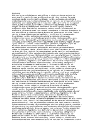 Página 16
El trastorno de ansiedad es una alteración de la salud mental caracterizada por
preocupación excesiva. En esta sección se desarrolla cómo comienza (factores
genéticos, estrés, experiencias traumáticas y cambios biológicos), cómo tratarla
mediante psicoterapia, medicamentos cuando son indicados por profesionales, hábitos
saludables, apoyo social y técnicas de relajación, y cómo prevenirla con manejo del
estrés, sueño adecuado, ejercicio físico, alimentación equilibrada, evitar alcohol y
drogas, y buscar ayuda temprana. También se describen signos y síntomas,
diagnóstico, tipos de trastornos de ansiedad, complicaciones, intervenciones de
enfermería, recomendaciones, conclusiones y bibliografía. El trastorno de ansiedad es
una alteración de la salud mental caracterizada por preocupación excesiva. En esta
sección se desarrolla cómo comienza (factores genéticos, estrés, experiencias
traumáticas y cambios biológicos), cómo tratarla mediante psicoterapia,
medicamentos cuando son indicados por profesionales, hábitos saludables, apoyo
social y técnicas de relajación, y cómo prevenirla con manejo del estrés, sueño
adecuado, ejercicio físico, alimentación equilibrada, evitar alcohol y drogas, y buscar
ayuda temprana. También se describen signos y síntomas, diagnóstico, tipos de
trastornos de ansiedad, complicaciones, intervenciones de enfermería,
recomendaciones, conclusiones y bibliografía. El trastorno de ansiedad es una
alteración de la salud mental caracterizada por preocupación excesiva. En esta sección
se desarrolla cómo comienza (factores genéticos, estrés, experiencias traumáticas y
cambios biológicos), cómo tratarla mediante psicoterapia, medicamentos cuando son
indicados por profesionales, hábitos saludables, apoyo social y técnicas de relajación, y
cómo prevenirla con manejo del estrés, sueño adecuado, ejercicio físico, alimentación
equilibrada, evitar alcohol y drogas, y buscar ayuda temprana. También se describen
signos y síntomas, diagnóstico, tipos de trastornos de ansiedad, complicaciones,
intervenciones de enfermería, recomendaciones, conclusiones y bibliografía. El
trastorno de ansiedad es una alteración de la salud mental caracterizada por
preocupación excesiva. En esta sección se desarrolla cómo comienza (factores
genéticos, estrés, experiencias traumáticas y cambios biológicos), cómo tratarla
mediante psicoterapia, medicamentos cuando son indicados por profesionales, hábitos
saludables, apoyo social y técnicas de relajación, y cómo prevenirla con manejo del
estrés, sueño adecuado, ejercicio físico, alimentación equilibrada, evitar alcohol y
drogas, y buscar ayuda temprana. También se describen signos y síntomas,
diagnóstico, tipos de trastornos de ansiedad, complicaciones, intervenciones de
enfermería, recomendaciones, conclusiones y bibliografía. El trastorno de ansiedad es
una alteración de la salud mental caracterizada por preocupación excesiva. En esta
sección se desarrolla cómo comienza (factores genéticos, estrés, experiencias
traumáticas y cambios biológicos), cómo tratarla mediante psicoterapia,
medicamentos cuando son indicados por profesionales, hábitos saludables, apoyo
social y técnicas de relajación, y cómo prevenirla con manejo del estrés, sueño
adecuado, ejercicio físico, alimentación equilibrada, evitar alcohol y drogas, y buscar
ayuda temprana. También se describen signos y síntomas, diagnóstico, tipos de
trastornos de ansiedad, complicaciones, intervenciones de enfermería,
recomendaciones, conclusiones y bibliografía. El trastorno de ansiedad es una
alteración de la salud mental caracterizada por preocupación excesiva. En esta sección
se desarrolla cómo comienza (factores genéticos, estrés, experiencias traumáticas y
cambios biológicos), cómo tratarla mediante psicoterapia, medicamentos cuando son
indicados por profesionales, hábitos saludables, apoyo social y técnicas de relajación, y
cómo prevenirla con manejo del estrés, sueño adecuado, ejercicio físico, alimentación
equilibrada, evitar alcohol y drogas, y buscar ayuda temprana. También se describen
signos y síntomas, diagnóstico, tipos de trastornos de ansiedad, complicaciones,
intervenciones de enfermería, recomendaciones, conclusiones y bibliografía. El
trastorno de ansiedad es una alteración de la salud mental caracterizada por
preocupación excesiva. En esta sección se desarrolla cómo comienza (factores
genéticos, estrés, experiencias traumáticas y cambios biológicos), cómo tratarla
mediante psicoterapia, medicamentos cuando son indicados por profesionales, hábitos
 
