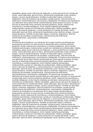saludables, apoyo social y técnicas de relajación, y cómo prevenirla con manejo del
estrés, sueño adecuado, ejercicio físico, alimentación equilibrada, evitar alcohol y
drogas, y buscar ayuda temprana. También se describen signos y síntomas,
diagnóstico, tipos de trastornos de ansiedad, complicaciones, intervenciones de
enfermería, recomendaciones, conclusiones y bibliografía. El trastorno de ansiedad es
una alteración de la salud mental caracterizada por preocupación excesiva. En esta
sección se desarrolla cómo comienza (factores genéticos, estrés, experiencias
traumáticas y cambios biológicos), cómo tratarla mediante psicoterapia,
medicamentos cuando son indicados por profesionales, hábitos saludables, apoyo
social y técnicas de relajación, y cómo prevenirla con manejo del estrés, sueño
adecuado, ejercicio físico, alimentación equilibrada, evitar alcohol y drogas, y buscar
ayuda temprana. También se describen signos y síntomas, diagnóstico, tipos de
trastornos de ansiedad, complicaciones, intervenciones de enfermería,
recomendaciones, conclusiones y bibliografía.
Página 17
El trastorno de ansiedad es una alteración de la salud mental caracterizada por
preocupación excesiva. En esta sección se desarrolla cómo comienza (factores
genéticos, estrés, experiencias traumáticas y cambios biológicos), cómo tratarla
mediante psicoterapia, medicamentos cuando son indicados por profesionales, hábitos
saludables, apoyo social y técnicas de relajación, y cómo prevenirla con manejo del
estrés, sueño adecuado, ejercicio físico, alimentación equilibrada, evitar alcohol y
drogas, y buscar ayuda temprana. También se describen signos y síntomas,
diagnóstico, tipos de trastornos de ansiedad, complicaciones, intervenciones de
enfermería, recomendaciones, conclusiones y bibliografía. El trastorno de ansiedad es
una alteración de la salud mental caracterizada por preocupación excesiva. En esta
sección se desarrolla cómo comienza (factores genéticos, estrés, experiencias
traumáticas y cambios biológicos), cómo tratarla mediante psicoterapia,
medicamentos cuando son indicados por profesionales, hábitos saludables, apoyo
social y técnicas de relajación, y cómo prevenirla con manejo del estrés, sueño
adecuado, ejercicio físico, alimentación equilibrada, evitar alcohol y drogas, y buscar
ayuda temprana. También se describen signos y síntomas, diagnóstico, tipos de
trastornos de ansiedad, complicaciones, intervenciones de enfermería,
recomendaciones, conclusiones y bibliografía. El trastorno de ansiedad es una
alteración de la salud mental caracterizada por preocupación excesiva. En esta sección
se desarrolla cómo comienza (factores genéticos, estrés, experiencias traumáticas y
cambios biológicos), cómo tratarla mediante psicoterapia, medicamentos cuando son
indicados por profesionales, hábitos saludables, apoyo social y técnicas de relajación, y
cómo prevenirla con manejo del estrés, sueño adecuado, ejercicio físico, alimentación
equilibrada, evitar alcohol y drogas, y buscar ayuda temprana. También se describen
signos y síntomas, diagnóstico, tipos de trastornos de ansiedad, complicaciones,
intervenciones de enfermería, recomendaciones, conclusiones y bibliografía. El
trastorno de ansiedad es una alteración de la salud mental caracterizada por
preocupación excesiva. En esta sección se desarrolla cómo comienza (factores
genéticos, estrés, experiencias traumáticas y cambios biológicos), cómo tratarla
mediante psicoterapia, medicamentos cuando son indicados por profesionales, hábitos
saludables, apoyo social y técnicas de relajación, y cómo prevenirla con manejo del
estrés, sueño adecuado, ejercicio físico, alimentación equilibrada, evitar alcohol y
drogas, y buscar ayuda temprana. También se describen signos y síntomas,
diagnóstico, tipos de trastornos de ansiedad, complicaciones, intervenciones de
enfermería, recomendaciones, conclusiones y bibliografía. El trastorno de ansiedad es
una alteración de la salud mental caracterizada por preocupación excesiva. En esta
sección se desarrolla cómo comienza (factores genéticos, estrés, experiencias
traumáticas y cambios biológicos), cómo tratarla mediante psicoterapia,
medicamentos cuando son indicados por profesionales, hábitos saludables, apoyo
social y técnicas de relajación, y cómo prevenirla con manejo del estrés, sueño
adecuado, ejercicio físico, alimentación equilibrada, evitar alcohol y drogas, y buscar
 