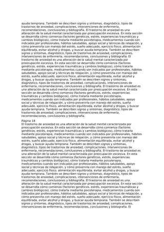 ayuda temprana. También se describen signos y síntomas, diagnóstico, tipos de
trastornos de ansiedad, complicaciones, intervenciones de enfermería,
recomendaciones, conclusiones y bibliografía. El trastorno de ansiedad es una
alteración de la salud mental caracterizada por preocupación excesiva. En esta sección
se desarrolla cómo comienza (factores genéticos, estrés, experiencias traumáticas y
cambios biológicos), cómo tratarla mediante psicoterapia, medicamentos cuando son
indicados por profesionales, hábitos saludables, apoyo social y técnicas de relajación, y
cómo prevenirla con manejo del estrés, sueño adecuado, ejercicio físico, alimentación
equilibrada, evitar alcohol y drogas, y buscar ayuda temprana. También se describen
signos y síntomas, diagnóstico, tipos de trastornos de ansiedad, complicaciones,
intervenciones de enfermería, recomendaciones, conclusiones y bibliografía. El
trastorno de ansiedad es una alteración de la salud mental caracterizada por
preocupación excesiva. En esta sección se desarrolla cómo comienza (factores
genéticos, estrés, experiencias traumáticas y cambios biológicos), cómo tratarla
mediante psicoterapia, medicamentos cuando son indicados por profesionales, hábitos
saludables, apoyo social y técnicas de relajación, y cómo prevenirla con manejo del
estrés, sueño adecuado, ejercicio físico, alimentación equilibrada, evitar alcohol y
drogas, y buscar ayuda temprana. También se describen signos y síntomas,
diagnóstico, tipos de trastornos de ansiedad, complicaciones, intervenciones de
enfermería, recomendaciones, conclusiones y bibliografía. El trastorno de ansiedad es
una alteración de la salud mental caracterizada por preocupación excesiva. En esta
sección se desarrolla cómo comienza (factores genéticos, estrés, experiencias
traumáticas y cambios biológicos), cómo tratarla mediante psicoterapia,
medicamentos cuando son indicados por profesionales, hábitos saludables, apoyo
social y técnicas de relajación, y cómo prevenirla con manejo del estrés, sueño
adecuado, ejercicio físico, alimentación equilibrada, evitar alcohol y drogas, y buscar
ayuda temprana. También se describen signos y síntomas, diagnóstico, tipos de
trastornos de ansiedad, complicaciones, intervenciones de enfermería,
recomendaciones, conclusiones y bibliografía.
Página 18
El trastorno de ansiedad es una alteración de la salud mental caracterizada por
preocupación excesiva. En esta sección se desarrolla cómo comienza (factores
genéticos, estrés, experiencias traumáticas y cambios biológicos), cómo tratarla
mediante psicoterapia, medicamentos cuando son indicados por profesionales, hábitos
saludables, apoyo social y técnicas de relajación, y cómo prevenirla con manejo del
estrés, sueño adecuado, ejercicio físico, alimentación equilibrada, evitar alcohol y
drogas, y buscar ayuda temprana. También se describen signos y síntomas,
diagnóstico, tipos de trastornos de ansiedad, complicaciones, intervenciones de
enfermería, recomendaciones, conclusiones y bibliografía. El trastorno de ansiedad es
una alteración de la salud mental caracterizada por preocupación excesiva. En esta
sección se desarrolla cómo comienza (factores genéticos, estrés, experiencias
traumáticas y cambios biológicos), cómo tratarla mediante psicoterapia,
medicamentos cuando son indicados por profesionales, hábitos saludables, apoyo
social y técnicas de relajación, y cómo prevenirla con manejo del estrés, sueño
adecuado, ejercicio físico, alimentación equilibrada, evitar alcohol y drogas, y buscar
ayuda temprana. También se describen signos y síntomas, diagnóstico, tipos de
trastornos de ansiedad, complicaciones, intervenciones de enfermería,
recomendaciones, conclusiones y bibliografía. El trastorno de ansiedad es una
alteración de la salud mental caracterizada por preocupación excesiva. En esta sección
se desarrolla cómo comienza (factores genéticos, estrés, experiencias traumáticas y
cambios biológicos), cómo tratarla mediante psicoterapia, medicamentos cuando son
indicados por profesionales, hábitos saludables, apoyo social y técnicas de relajación, y
cómo prevenirla con manejo del estrés, sueño adecuado, ejercicio físico, alimentación
equilibrada, evitar alcohol y drogas, y buscar ayuda temprana. También se describen
signos y síntomas, diagnóstico, tipos de trastornos de ansiedad, complicaciones,
intervenciones de enfermería, recomendaciones, conclusiones y bibliografía. El
 