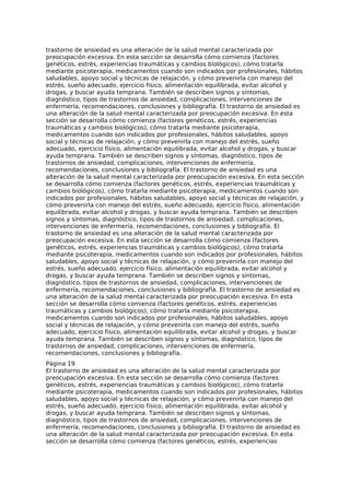 trastorno de ansiedad es una alteración de la salud mental caracterizada por
preocupación excesiva. En esta sección se desarrolla cómo comienza (factores
genéticos, estrés, experiencias traumáticas y cambios biológicos), cómo tratarla
mediante psicoterapia, medicamentos cuando son indicados por profesionales, hábitos
saludables, apoyo social y técnicas de relajación, y cómo prevenirla con manejo del
estrés, sueño adecuado, ejercicio físico, alimentación equilibrada, evitar alcohol y
drogas, y buscar ayuda temprana. También se describen signos y síntomas,
diagnóstico, tipos de trastornos de ansiedad, complicaciones, intervenciones de
enfermería, recomendaciones, conclusiones y bibliografía. El trastorno de ansiedad es
una alteración de la salud mental caracterizada por preocupación excesiva. En esta
sección se desarrolla cómo comienza (factores genéticos, estrés, experiencias
traumáticas y cambios biológicos), cómo tratarla mediante psicoterapia,
medicamentos cuando son indicados por profesionales, hábitos saludables, apoyo
social y técnicas de relajación, y cómo prevenirla con manejo del estrés, sueño
adecuado, ejercicio físico, alimentación equilibrada, evitar alcohol y drogas, y buscar
ayuda temprana. También se describen signos y síntomas, diagnóstico, tipos de
trastornos de ansiedad, complicaciones, intervenciones de enfermería,
recomendaciones, conclusiones y bibliografía. El trastorno de ansiedad es una
alteración de la salud mental caracterizada por preocupación excesiva. En esta sección
se desarrolla cómo comienza (factores genéticos, estrés, experiencias traumáticas y
cambios biológicos), cómo tratarla mediante psicoterapia, medicamentos cuando son
indicados por profesionales, hábitos saludables, apoyo social y técnicas de relajación, y
cómo prevenirla con manejo del estrés, sueño adecuado, ejercicio físico, alimentación
equilibrada, evitar alcohol y drogas, y buscar ayuda temprana. También se describen
signos y síntomas, diagnóstico, tipos de trastornos de ansiedad, complicaciones,
intervenciones de enfermería, recomendaciones, conclusiones y bibliografía. El
trastorno de ansiedad es una alteración de la salud mental caracterizada por
preocupación excesiva. En esta sección se desarrolla cómo comienza (factores
genéticos, estrés, experiencias traumáticas y cambios biológicos), cómo tratarla
mediante psicoterapia, medicamentos cuando son indicados por profesionales, hábitos
saludables, apoyo social y técnicas de relajación, y cómo prevenirla con manejo del
estrés, sueño adecuado, ejercicio físico, alimentación equilibrada, evitar alcohol y
drogas, y buscar ayuda temprana. También se describen signos y síntomas,
diagnóstico, tipos de trastornos de ansiedad, complicaciones, intervenciones de
enfermería, recomendaciones, conclusiones y bibliografía. El trastorno de ansiedad es
una alteración de la salud mental caracterizada por preocupación excesiva. En esta
sección se desarrolla cómo comienza (factores genéticos, estrés, experiencias
traumáticas y cambios biológicos), cómo tratarla mediante psicoterapia,
medicamentos cuando son indicados por profesionales, hábitos saludables, apoyo
social y técnicas de relajación, y cómo prevenirla con manejo del estrés, sueño
adecuado, ejercicio físico, alimentación equilibrada, evitar alcohol y drogas, y buscar
ayuda temprana. También se describen signos y síntomas, diagnóstico, tipos de
trastornos de ansiedad, complicaciones, intervenciones de enfermería,
recomendaciones, conclusiones y bibliografía.
Página 19
El trastorno de ansiedad es una alteración de la salud mental caracterizada por
preocupación excesiva. En esta sección se desarrolla cómo comienza (factores
genéticos, estrés, experiencias traumáticas y cambios biológicos), cómo tratarla
mediante psicoterapia, medicamentos cuando son indicados por profesionales, hábitos
saludables, apoyo social y técnicas de relajación, y cómo prevenirla con manejo del
estrés, sueño adecuado, ejercicio físico, alimentación equilibrada, evitar alcohol y
drogas, y buscar ayuda temprana. También se describen signos y síntomas,
diagnóstico, tipos de trastornos de ansiedad, complicaciones, intervenciones de
enfermería, recomendaciones, conclusiones y bibliografía. El trastorno de ansiedad es
una alteración de la salud mental caracterizada por preocupación excesiva. En esta
sección se desarrolla cómo comienza (factores genéticos, estrés, experiencias
 