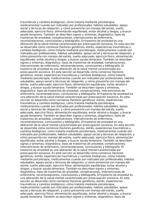 traumáticas y cambios biológicos), cómo tratarla mediante psicoterapia,
medicamentos cuando son indicados por profesionales, hábitos saludables, apoyo
social y técnicas de relajación, y cómo prevenirla con manejo del estrés, sueño
adecuado, ejercicio físico, alimentación equilibrada, evitar alcohol y drogas, y buscar
ayuda temprana. También se describen signos y síntomas, diagnóstico, tipos de
trastornos de ansiedad, complicaciones, intervenciones de enfermería,
recomendaciones, conclusiones y bibliografía. El trastorno de ansiedad es una
alteración de la salud mental caracterizada por preocupación excesiva. En esta sección
se desarrolla cómo comienza (factores genéticos, estrés, experiencias traumáticas y
cambios biológicos), cómo tratarla mediante psicoterapia, medicamentos cuando son
indicados por profesionales, hábitos saludables, apoyo social y técnicas de relajación, y
cómo prevenirla con manejo del estrés, sueño adecuado, ejercicio físico, alimentación
equilibrada, evitar alcohol y drogas, y buscar ayuda temprana. También se describen
signos y síntomas, diagnóstico, tipos de trastornos de ansiedad, complicaciones,
intervenciones de enfermería, recomendaciones, conclusiones y bibliografía. El
trastorno de ansiedad es una alteración de la salud mental caracterizada por
preocupación excesiva. En esta sección se desarrolla cómo comienza (factores
genéticos, estrés, experiencias traumáticas y cambios biológicos), cómo tratarla
mediante psicoterapia, medicamentos cuando son indicados por profesionales, hábitos
saludables, apoyo social y técnicas de relajación, y cómo prevenirla con manejo del
estrés, sueño adecuado, ejercicio físico, alimentación equilibrada, evitar alcohol y
drogas, y buscar ayuda temprana. También se describen signos y síntomas,
diagnóstico, tipos de trastornos de ansiedad, complicaciones, intervenciones de
enfermería, recomendaciones, conclusiones y bibliografía. El trastorno de ansiedad es
una alteración de la salud mental caracterizada por preocupación excesiva. En esta
sección se desarrolla cómo comienza (factores genéticos, estrés, experiencias
traumáticas y cambios biológicos), cómo tratarla mediante psicoterapia,
medicamentos cuando son indicados por profesionales, hábitos saludables, apoyo
social y técnicas de relajación, y cómo prevenirla con manejo del estrés, sueño
adecuado, ejercicio físico, alimentación equilibrada, evitar alcohol y drogas, y buscar
ayuda temprana. También se describen signos y síntomas, diagnóstico, tipos de
trastornos de ansiedad, complicaciones, intervenciones de enfermería,
recomendaciones, conclusiones y bibliografía. El trastorno de ansiedad es una
alteración de la salud mental caracterizada por preocupación excesiva. En esta sección
se desarrolla cómo comienza (factores genéticos, estrés, experiencias traumáticas y
cambios biológicos), cómo tratarla mediante psicoterapia, medicamentos cuando son
indicados por profesionales, hábitos saludables, apoyo social y técnicas de relajación, y
cómo prevenirla con manejo del estrés, sueño adecuado, ejercicio físico, alimentación
equilibrada, evitar alcohol y drogas, y buscar ayuda temprana. También se describen
signos y síntomas, diagnóstico, tipos de trastornos de ansiedad, complicaciones,
intervenciones de enfermería, recomendaciones, conclusiones y bibliografía. El
trastorno de ansiedad es una alteración de la salud mental caracterizada por
preocupación excesiva. En esta sección se desarrolla cómo comienza (factores
genéticos, estrés, experiencias traumáticas y cambios biológicos), cómo tratarla
mediante psicoterapia, medicamentos cuando son indicados por profesionales, hábitos
saludables, apoyo social y técnicas de relajación, y cómo prevenirla con manejo del
estrés, sueño adecuado, ejercicio físico, alimentación equilibrada, evitar alcohol y
drogas, y buscar ayuda temprana. También se describen signos y síntomas,
diagnóstico, tipos de trastornos de ansiedad, complicaciones, intervenciones de
enfermería, recomendaciones, conclusiones y bibliografía. El trastorno de ansiedad es
una alteración de la salud mental caracterizada por preocupación excesiva. En esta
sección se desarrolla cómo comienza (factores genéticos, estrés, experiencias
traumáticas y cambios biológicos), cómo tratarla mediante psicoterapia,
medicamentos cuando son indicados por profesionales, hábitos saludables, apoyo
social y técnicas de relajación, y cómo prevenirla con manejo del estrés, sueño
adecuado, ejercicio físico, alimentación equilibrada, evitar alcohol y drogas, y buscar
ayuda temprana. También se describen signos y síntomas, diagnóstico, tipos de
 