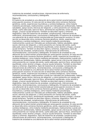 trastornos de ansiedad, complicaciones, intervenciones de enfermería,
recomendaciones, conclusiones y bibliografía.
Página 20
El trastorno de ansiedad es una alteración de la salud mental caracterizada por
preocupación excesiva. En esta sección se desarrolla cómo comienza (factores
genéticos, estrés, experiencias traumáticas y cambios biológicos), cómo tratarla
mediante psicoterapia, medicamentos cuando son indicados por profesionales, hábitos
saludables, apoyo social y técnicas de relajación, y cómo prevenirla con manejo del
estrés, sueño adecuado, ejercicio físico, alimentación equilibrada, evitar alcohol y
drogas, y buscar ayuda temprana. También se describen signos y síntomas,
diagnóstico, tipos de trastornos de ansiedad, complicaciones, intervenciones de
enfermería, recomendaciones, conclusiones y bibliografía. El trastorno de ansiedad es
una alteración de la salud mental caracterizada por preocupación excesiva. En esta
sección se desarrolla cómo comienza (factores genéticos, estrés, experiencias
traumáticas y cambios biológicos), cómo tratarla mediante psicoterapia,
medicamentos cuando son indicados por profesionales, hábitos saludables, apoyo
social y técnicas de relajación, y cómo prevenirla con manejo del estrés, sueño
adecuado, ejercicio físico, alimentación equilibrada, evitar alcohol y drogas, y buscar
ayuda temprana. También se describen signos y síntomas, diagnóstico, tipos de
trastornos de ansiedad, complicaciones, intervenciones de enfermería,
recomendaciones, conclusiones y bibliografía. El trastorno de ansiedad es una
alteración de la salud mental caracterizada por preocupación excesiva. En esta sección
se desarrolla cómo comienza (factores genéticos, estrés, experiencias traumáticas y
cambios biológicos), cómo tratarla mediante psicoterapia, medicamentos cuando son
indicados por profesionales, hábitos saludables, apoyo social y técnicas de relajación, y
cómo prevenirla con manejo del estrés, sueño adecuado, ejercicio físico, alimentación
equilibrada, evitar alcohol y drogas, y buscar ayuda temprana. También se describen
signos y síntomas, diagnóstico, tipos de trastornos de ansiedad, complicaciones,
intervenciones de enfermería, recomendaciones, conclusiones y bibliografía. El
trastorno de ansiedad es una alteración de la salud mental caracterizada por
preocupación excesiva. En esta sección se desarrolla cómo comienza (factores
genéticos, estrés, experiencias traumáticas y cambios biológicos), cómo tratarla
mediante psicoterapia, medicamentos cuando son indicados por profesionales, hábitos
saludables, apoyo social y técnicas de relajación, y cómo prevenirla con manejo del
estrés, sueño adecuado, ejercicio físico, alimentación equilibrada, evitar alcohol y
drogas, y buscar ayuda temprana. También se describen signos y síntomas,
diagnóstico, tipos de trastornos de ansiedad, complicaciones, intervenciones de
enfermería, recomendaciones, conclusiones y bibliografía. El trastorno de ansiedad es
una alteración de la salud mental caracterizada por preocupación excesiva. En esta
sección se desarrolla cómo comienza (factores genéticos, estrés, experiencias
traumáticas y cambios biológicos), cómo tratarla mediante psicoterapia,
medicamentos cuando son indicados por profesionales, hábitos saludables, apoyo
social y técnicas de relajación, y cómo prevenirla con manejo del estrés, sueño
adecuado, ejercicio físico, alimentación equilibrada, evitar alcohol y drogas, y buscar
ayuda temprana. También se describen signos y síntomas, diagnóstico, tipos de
trastornos de ansiedad, complicaciones, intervenciones de enfermería,
recomendaciones, conclusiones y bibliografía. El trastorno de ansiedad es una
alteración de la salud mental caracterizada por preocupación excesiva. En esta sección
se desarrolla cómo comienza (factores genéticos, estrés, experiencias traumáticas y
cambios biológicos), cómo tratarla mediante psicoterapia, medicamentos cuando son
indicados por profesionales, hábitos saludables, apoyo social y técnicas de relajación, y
cómo prevenirla con manejo del estrés, sueño adecuado, ejercicio físico, alimentación
equilibrada, evitar alcohol y drogas, y buscar ayuda temprana. También se describen
signos y síntomas, diagnóstico, tipos de trastornos de ansiedad, complicaciones,
intervenciones de enfermería, recomendaciones, conclusiones y bibliografía. El
trastorno de ansiedad es una alteración de la salud mental caracterizada por
 