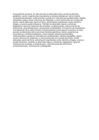 preocupación excesiva. En esta sección se desarrolla cómo comienza (factores
genéticos, estrés, experiencias traumáticas y cambios biológicos), cómo tratarla
mediante psicoterapia, medicamentos cuando son indicados por profesionales, hábitos
saludables, apoyo social y técnicas de relajación, y cómo prevenirla con manejo del
estrés, sueño adecuado, ejercicio físico, alimentación equilibrada, evitar alcohol y
drogas, y buscar ayuda temprana. También se describen signos y síntomas,
diagnóstico, tipos de trastornos de ansiedad, complicaciones, intervenciones de
enfermería, recomendaciones, conclusiones y bibliografía. El trastorno de ansiedad es
una alteración de la salud mental caracterizada por preocupación excesiva. En esta
sección se desarrolla cómo comienza (factores genéticos, estrés, experiencias
traumáticas y cambios biológicos), cómo tratarla mediante psicoterapia,
medicamentos cuando son indicados por profesionales, hábitos saludables, apoyo
social y técnicas de relajación, y cómo prevenirla con manejo del estrés, sueño
adecuado, ejercicio físico, alimentación equilibrada, evitar alcohol y drogas, y buscar
ayuda temprana. También se describen signos y síntomas, diagnóstico, tipos de
trastornos de ansiedad, complicaciones, intervenciones de enfermería,
recomendaciones, conclusiones y bibliografía.
 