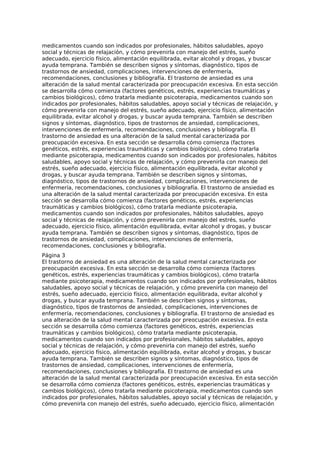 medicamentos cuando son indicados por profesionales, hábitos saludables, apoyo
social y técnicas de relajación, y cómo prevenirla con manejo del estrés, sueño
adecuado, ejercicio físico, alimentación equilibrada, evitar alcohol y drogas, y buscar
ayuda temprana. También se describen signos y síntomas, diagnóstico, tipos de
trastornos de ansiedad, complicaciones, intervenciones de enfermería,
recomendaciones, conclusiones y bibliografía. El trastorno de ansiedad es una
alteración de la salud mental caracterizada por preocupación excesiva. En esta sección
se desarrolla cómo comienza (factores genéticos, estrés, experiencias traumáticas y
cambios biológicos), cómo tratarla mediante psicoterapia, medicamentos cuando son
indicados por profesionales, hábitos saludables, apoyo social y técnicas de relajación, y
cómo prevenirla con manejo del estrés, sueño adecuado, ejercicio físico, alimentación
equilibrada, evitar alcohol y drogas, y buscar ayuda temprana. También se describen
signos y síntomas, diagnóstico, tipos de trastornos de ansiedad, complicaciones,
intervenciones de enfermería, recomendaciones, conclusiones y bibliografía. El
trastorno de ansiedad es una alteración de la salud mental caracterizada por
preocupación excesiva. En esta sección se desarrolla cómo comienza (factores
genéticos, estrés, experiencias traumáticas y cambios biológicos), cómo tratarla
mediante psicoterapia, medicamentos cuando son indicados por profesionales, hábitos
saludables, apoyo social y técnicas de relajación, y cómo prevenirla con manejo del
estrés, sueño adecuado, ejercicio físico, alimentación equilibrada, evitar alcohol y
drogas, y buscar ayuda temprana. También se describen signos y síntomas,
diagnóstico, tipos de trastornos de ansiedad, complicaciones, intervenciones de
enfermería, recomendaciones, conclusiones y bibliografía. El trastorno de ansiedad es
una alteración de la salud mental caracterizada por preocupación excesiva. En esta
sección se desarrolla cómo comienza (factores genéticos, estrés, experiencias
traumáticas y cambios biológicos), cómo tratarla mediante psicoterapia,
medicamentos cuando son indicados por profesionales, hábitos saludables, apoyo
social y técnicas de relajación, y cómo prevenirla con manejo del estrés, sueño
adecuado, ejercicio físico, alimentación equilibrada, evitar alcohol y drogas, y buscar
ayuda temprana. También se describen signos y síntomas, diagnóstico, tipos de
trastornos de ansiedad, complicaciones, intervenciones de enfermería,
recomendaciones, conclusiones y bibliografía.
Página 3
El trastorno de ansiedad es una alteración de la salud mental caracterizada por
preocupación excesiva. En esta sección se desarrolla cómo comienza (factores
genéticos, estrés, experiencias traumáticas y cambios biológicos), cómo tratarla
mediante psicoterapia, medicamentos cuando son indicados por profesionales, hábitos
saludables, apoyo social y técnicas de relajación, y cómo prevenirla con manejo del
estrés, sueño adecuado, ejercicio físico, alimentación equilibrada, evitar alcohol y
drogas, y buscar ayuda temprana. También se describen signos y síntomas,
diagnóstico, tipos de trastornos de ansiedad, complicaciones, intervenciones de
enfermería, recomendaciones, conclusiones y bibliografía. El trastorno de ansiedad es
una alteración de la salud mental caracterizada por preocupación excesiva. En esta
sección se desarrolla cómo comienza (factores genéticos, estrés, experiencias
traumáticas y cambios biológicos), cómo tratarla mediante psicoterapia,
medicamentos cuando son indicados por profesionales, hábitos saludables, apoyo
social y técnicas de relajación, y cómo prevenirla con manejo del estrés, sueño
adecuado, ejercicio físico, alimentación equilibrada, evitar alcohol y drogas, y buscar
ayuda temprana. También se describen signos y síntomas, diagnóstico, tipos de
trastornos de ansiedad, complicaciones, intervenciones de enfermería,
recomendaciones, conclusiones y bibliografía. El trastorno de ansiedad es una
alteración de la salud mental caracterizada por preocupación excesiva. En esta sección
se desarrolla cómo comienza (factores genéticos, estrés, experiencias traumáticas y
cambios biológicos), cómo tratarla mediante psicoterapia, medicamentos cuando son
indicados por profesionales, hábitos saludables, apoyo social y técnicas de relajación, y
cómo prevenirla con manejo del estrés, sueño adecuado, ejercicio físico, alimentación
 
