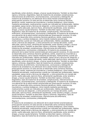 equilibrada, evitar alcohol y drogas, y buscar ayuda temprana. También se describen
signos y síntomas, diagnóstico, tipos de trastornos de ansiedad, complicaciones,
intervenciones de enfermería, recomendaciones, conclusiones y bibliografía. El
trastorno de ansiedad es una alteración de la salud mental caracterizada por
preocupación excesiva. En esta sección se desarrolla cómo comienza (factores
genéticos, estrés, experiencias traumáticas y cambios biológicos), cómo tratarla
mediante psicoterapia, medicamentos cuando son indicados por profesionales, hábitos
saludables, apoyo social y técnicas de relajación, y cómo prevenirla con manejo del
estrés, sueño adecuado, ejercicio físico, alimentación equilibrada, evitar alcohol y
drogas, y buscar ayuda temprana. También se describen signos y síntomas,
diagnóstico, tipos de trastornos de ansiedad, complicaciones, intervenciones de
enfermería, recomendaciones, conclusiones y bibliografía. El trastorno de ansiedad es
una alteración de la salud mental caracterizada por preocupación excesiva. En esta
sección se desarrolla cómo comienza (factores genéticos, estrés, experiencias
traumáticas y cambios biológicos), cómo tratarla mediante psicoterapia,
medicamentos cuando son indicados por profesionales, hábitos saludables, apoyo
social y técnicas de relajación, y cómo prevenirla con manejo del estrés, sueño
adecuado, ejercicio físico, alimentación equilibrada, evitar alcohol y drogas, y buscar
ayuda temprana. También se describen signos y síntomas, diagnóstico, tipos de
trastornos de ansiedad, complicaciones, intervenciones de enfermería,
recomendaciones, conclusiones y bibliografía. El trastorno de ansiedad es una
alteración de la salud mental caracterizada por preocupación excesiva. En esta sección
se desarrolla cómo comienza (factores genéticos, estrés, experiencias traumáticas y
cambios biológicos), cómo tratarla mediante psicoterapia, medicamentos cuando son
indicados por profesionales, hábitos saludables, apoyo social y técnicas de relajación, y
cómo prevenirla con manejo del estrés, sueño adecuado, ejercicio físico, alimentación
equilibrada, evitar alcohol y drogas, y buscar ayuda temprana. También se describen
signos y síntomas, diagnóstico, tipos de trastornos de ansiedad, complicaciones,
intervenciones de enfermería, recomendaciones, conclusiones y bibliografía. El
trastorno de ansiedad es una alteración de la salud mental caracterizada por
preocupación excesiva. En esta sección se desarrolla cómo comienza (factores
genéticos, estrés, experiencias traumáticas y cambios biológicos), cómo tratarla
mediante psicoterapia, medicamentos cuando son indicados por profesionales, hábitos
saludables, apoyo social y técnicas de relajación, y cómo prevenirla con manejo del
estrés, sueño adecuado, ejercicio físico, alimentación equilibrada, evitar alcohol y
drogas, y buscar ayuda temprana. También se describen signos y síntomas,
diagnóstico, tipos de trastornos de ansiedad, complicaciones, intervenciones de
enfermería, recomendaciones, conclusiones y bibliografía. El trastorno de ansiedad es
una alteración de la salud mental caracterizada por preocupación excesiva. En esta
sección se desarrolla cómo comienza (factores genéticos, estrés, experiencias
traumáticas y cambios biológicos), cómo tratarla mediante psicoterapia,
medicamentos cuando son indicados por profesionales, hábitos saludables, apoyo
social y técnicas de relajación, y cómo prevenirla con manejo del estrés, sueño
adecuado, ejercicio físico, alimentación equilibrada, evitar alcohol y drogas, y buscar
ayuda temprana. También se describen signos y síntomas, diagnóstico, tipos de
trastornos de ansiedad, complicaciones, intervenciones de enfermería,
recomendaciones, conclusiones y bibliografía.
Página 4
El trastorno de ansiedad es una alteración de la salud mental caracterizada por
preocupación excesiva. En esta sección se desarrolla cómo comienza (factores
genéticos, estrés, experiencias traumáticas y cambios biológicos), cómo tratarla
mediante psicoterapia, medicamentos cuando son indicados por profesionales, hábitos
saludables, apoyo social y técnicas de relajación, y cómo prevenirla con manejo del
estrés, sueño adecuado, ejercicio físico, alimentación equilibrada, evitar alcohol y
drogas, y buscar ayuda temprana. También se describen signos y síntomas,
diagnóstico, tipos de trastornos de ansiedad, complicaciones, intervenciones de
 