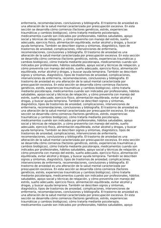 enfermería, recomendaciones, conclusiones y bibliografía. El trastorno de ansiedad es
una alteración de la salud mental caracterizada por preocupación excesiva. En esta
sección se desarrolla cómo comienza (factores genéticos, estrés, experiencias
traumáticas y cambios biológicos), cómo tratarla mediante psicoterapia,
medicamentos cuando son indicados por profesionales, hábitos saludables, apoyo
social y técnicas de relajación, y cómo prevenirla con manejo del estrés, sueño
adecuado, ejercicio físico, alimentación equilibrada, evitar alcohol y drogas, y buscar
ayuda temprana. También se describen signos y síntomas, diagnóstico, tipos de
trastornos de ansiedad, complicaciones, intervenciones de enfermería,
recomendaciones, conclusiones y bibliografía. El trastorno de ansiedad es una
alteración de la salud mental caracterizada por preocupación excesiva. En esta sección
se desarrolla cómo comienza (factores genéticos, estrés, experiencias traumáticas y
cambios biológicos), cómo tratarla mediante psicoterapia, medicamentos cuando son
indicados por profesionales, hábitos saludables, apoyo social y técnicas de relajación, y
cómo prevenirla con manejo del estrés, sueño adecuado, ejercicio físico, alimentación
equilibrada, evitar alcohol y drogas, y buscar ayuda temprana. También se describen
signos y síntomas, diagnóstico, tipos de trastornos de ansiedad, complicaciones,
intervenciones de enfermería, recomendaciones, conclusiones y bibliografía. El
trastorno de ansiedad es una alteración de la salud mental caracterizada por
preocupación excesiva. En esta sección se desarrolla cómo comienza (factores
genéticos, estrés, experiencias traumáticas y cambios biológicos), cómo tratarla
mediante psicoterapia, medicamentos cuando son indicados por profesionales, hábitos
saludables, apoyo social y técnicas de relajación, y cómo prevenirla con manejo del
estrés, sueño adecuado, ejercicio físico, alimentación equilibrada, evitar alcohol y
drogas, y buscar ayuda temprana. También se describen signos y síntomas,
diagnóstico, tipos de trastornos de ansiedad, complicaciones, intervenciones de
enfermería, recomendaciones, conclusiones y bibliografía. El trastorno de ansiedad es
una alteración de la salud mental caracterizada por preocupación excesiva. En esta
sección se desarrolla cómo comienza (factores genéticos, estrés, experiencias
traumáticas y cambios biológicos), cómo tratarla mediante psicoterapia,
medicamentos cuando son indicados por profesionales, hábitos saludables, apoyo
social y técnicas de relajación, y cómo prevenirla con manejo del estrés, sueño
adecuado, ejercicio físico, alimentación equilibrada, evitar alcohol y drogas, y buscar
ayuda temprana. También se describen signos y síntomas, diagnóstico, tipos de
trastornos de ansiedad, complicaciones, intervenciones de enfermería,
recomendaciones, conclusiones y bibliografía. El trastorno de ansiedad es una
alteración de la salud mental caracterizada por preocupación excesiva. En esta sección
se desarrolla cómo comienza (factores genéticos, estrés, experiencias traumáticas y
cambios biológicos), cómo tratarla mediante psicoterapia, medicamentos cuando son
indicados por profesionales, hábitos saludables, apoyo social y técnicas de relajación, y
cómo prevenirla con manejo del estrés, sueño adecuado, ejercicio físico, alimentación
equilibrada, evitar alcohol y drogas, y buscar ayuda temprana. También se describen
signos y síntomas, diagnóstico, tipos de trastornos de ansiedad, complicaciones,
intervenciones de enfermería, recomendaciones, conclusiones y bibliografía. El
trastorno de ansiedad es una alteración de la salud mental caracterizada por
preocupación excesiva. En esta sección se desarrolla cómo comienza (factores
genéticos, estrés, experiencias traumáticas y cambios biológicos), cómo tratarla
mediante psicoterapia, medicamentos cuando son indicados por profesionales, hábitos
saludables, apoyo social y técnicas de relajación, y cómo prevenirla con manejo del
estrés, sueño adecuado, ejercicio físico, alimentación equilibrada, evitar alcohol y
drogas, y buscar ayuda temprana. También se describen signos y síntomas,
diagnóstico, tipos de trastornos de ansiedad, complicaciones, intervenciones de
enfermería, recomendaciones, conclusiones y bibliografía. El trastorno de ansiedad es
una alteración de la salud mental caracterizada por preocupación excesiva. En esta
sección se desarrolla cómo comienza (factores genéticos, estrés, experiencias
traumáticas y cambios biológicos), cómo tratarla mediante psicoterapia,
medicamentos cuando son indicados por profesionales, hábitos saludables, apoyo
 