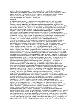 social y técnicas de relajación, y cómo prevenirla con manejo del estrés, sueño
adecuado, ejercicio físico, alimentación equilibrada, evitar alcohol y drogas, y buscar
ayuda temprana. También se describen signos y síntomas, diagnóstico, tipos de
trastornos de ansiedad, complicaciones, intervenciones de enfermería,
recomendaciones, conclusiones y bibliografía.
Página 5
El trastorno de ansiedad es una alteración de la salud mental caracterizada por
preocupación excesiva. En esta sección se desarrolla cómo comienza (factores
genéticos, estrés, experiencias traumáticas y cambios biológicos), cómo tratarla
mediante psicoterapia, medicamentos cuando son indicados por profesionales, hábitos
saludables, apoyo social y técnicas de relajación, y cómo prevenirla con manejo del
estrés, sueño adecuado, ejercicio físico, alimentación equilibrada, evitar alcohol y
drogas, y buscar ayuda temprana. También se describen signos y síntomas,
diagnóstico, tipos de trastornos de ansiedad, complicaciones, intervenciones de
enfermería, recomendaciones, conclusiones y bibliografía. El trastorno de ansiedad es
una alteración de la salud mental caracterizada por preocupación excesiva. En esta
sección se desarrolla cómo comienza (factores genéticos, estrés, experiencias
traumáticas y cambios biológicos), cómo tratarla mediante psicoterapia,
medicamentos cuando son indicados por profesionales, hábitos saludables, apoyo
social y técnicas de relajación, y cómo prevenirla con manejo del estrés, sueño
adecuado, ejercicio físico, alimentación equilibrada, evitar alcohol y drogas, y buscar
ayuda temprana. También se describen signos y síntomas, diagnóstico, tipos de
trastornos de ansiedad, complicaciones, intervenciones de enfermería,
recomendaciones, conclusiones y bibliografía. El trastorno de ansiedad es una
alteración de la salud mental caracterizada por preocupación excesiva. En esta sección
se desarrolla cómo comienza (factores genéticos, estrés, experiencias traumáticas y
cambios biológicos), cómo tratarla mediante psicoterapia, medicamentos cuando son
indicados por profesionales, hábitos saludables, apoyo social y técnicas de relajación, y
cómo prevenirla con manejo del estrés, sueño adecuado, ejercicio físico, alimentación
equilibrada, evitar alcohol y drogas, y buscar ayuda temprana. También se describen
signos y síntomas, diagnóstico, tipos de trastornos de ansiedad, complicaciones,
intervenciones de enfermería, recomendaciones, conclusiones y bibliografía. El
trastorno de ansiedad es una alteración de la salud mental caracterizada por
preocupación excesiva. En esta sección se desarrolla cómo comienza (factores
genéticos, estrés, experiencias traumáticas y cambios biológicos), cómo tratarla
mediante psicoterapia, medicamentos cuando son indicados por profesionales, hábitos
saludables, apoyo social y técnicas de relajación, y cómo prevenirla con manejo del
estrés, sueño adecuado, ejercicio físico, alimentación equilibrada, evitar alcohol y
drogas, y buscar ayuda temprana. También se describen signos y síntomas,
diagnóstico, tipos de trastornos de ansiedad, complicaciones, intervenciones de
enfermería, recomendaciones, conclusiones y bibliografía. El trastorno de ansiedad es
una alteración de la salud mental caracterizada por preocupación excesiva. En esta
sección se desarrolla cómo comienza (factores genéticos, estrés, experiencias
traumáticas y cambios biológicos), cómo tratarla mediante psicoterapia,
medicamentos cuando son indicados por profesionales, hábitos saludables, apoyo
social y técnicas de relajación, y cómo prevenirla con manejo del estrés, sueño
adecuado, ejercicio físico, alimentación equilibrada, evitar alcohol y drogas, y buscar
ayuda temprana. También se describen signos y síntomas, diagnóstico, tipos de
trastornos de ansiedad, complicaciones, intervenciones de enfermería,
recomendaciones, conclusiones y bibliografía. El trastorno de ansiedad es una
alteración de la salud mental caracterizada por preocupación excesiva. En esta sección
se desarrolla cómo comienza (factores genéticos, estrés, experiencias traumáticas y
cambios biológicos), cómo tratarla mediante psicoterapia, medicamentos cuando son
indicados por profesionales, hábitos saludables, apoyo social y técnicas de relajación, y
cómo prevenirla con manejo del estrés, sueño adecuado, ejercicio físico, alimentación
equilibrada, evitar alcohol y drogas, y buscar ayuda temprana. También se describen
 