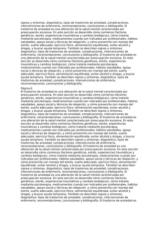 signos y síntomas, diagnóstico, tipos de trastornos de ansiedad, complicaciones,
intervenciones de enfermería, recomendaciones, conclusiones y bibliografía. El
trastorno de ansiedad es una alteración de la salud mental caracterizada por
preocupación excesiva. En esta sección se desarrolla cómo comienza (factores
genéticos, estrés, experiencias traumáticas y cambios biológicos), cómo tratarla
mediante psicoterapia, medicamentos cuando son indicados por profesionales, hábitos
saludables, apoyo social y técnicas de relajación, y cómo prevenirla con manejo del
estrés, sueño adecuado, ejercicio físico, alimentación equilibrada, evitar alcohol y
drogas, y buscar ayuda temprana. También se describen signos y síntomas,
diagnóstico, tipos de trastornos de ansiedad, complicaciones, intervenciones de
enfermería, recomendaciones, conclusiones y bibliografía. El trastorno de ansiedad es
una alteración de la salud mental caracterizada por preocupación excesiva. En esta
sección se desarrolla cómo comienza (factores genéticos, estrés, experiencias
traumáticas y cambios biológicos), cómo tratarla mediante psicoterapia,
medicamentos cuando son indicados por profesionales, hábitos saludables, apoyo
social y técnicas de relajación, y cómo prevenirla con manejo del estrés, sueño
adecuado, ejercicio físico, alimentación equilibrada, evitar alcohol y drogas, y buscar
ayuda temprana. También se describen signos y síntomas, diagnóstico, tipos de
trastornos de ansiedad, complicaciones, intervenciones de enfermería,
recomendaciones, conclusiones y bibliografía.
Página 6
El trastorno de ansiedad es una alteración de la salud mental caracterizada por
preocupación excesiva. En esta sección se desarrolla cómo comienza (factores
genéticos, estrés, experiencias traumáticas y cambios biológicos), cómo tratarla
mediante psicoterapia, medicamentos cuando son indicados por profesionales, hábitos
saludables, apoyo social y técnicas de relajación, y cómo prevenirla con manejo del
estrés, sueño adecuado, ejercicio físico, alimentación equilibrada, evitar alcohol y
drogas, y buscar ayuda temprana. También se describen signos y síntomas,
diagnóstico, tipos de trastornos de ansiedad, complicaciones, intervenciones de
enfermería, recomendaciones, conclusiones y bibliografía. El trastorno de ansiedad es
una alteración de la salud mental caracterizada por preocupación excesiva. En esta
sección se desarrolla cómo comienza (factores genéticos, estrés, experiencias
traumáticas y cambios biológicos), cómo tratarla mediante psicoterapia,
medicamentos cuando son indicados por profesionales, hábitos saludables, apoyo
social y técnicas de relajación, y cómo prevenirla con manejo del estrés, sueño
adecuado, ejercicio físico, alimentación equilibrada, evitar alcohol y drogas, y buscar
ayuda temprana. También se describen signos y síntomas, diagnóstico, tipos de
trastornos de ansiedad, complicaciones, intervenciones de enfermería,
recomendaciones, conclusiones y bibliografía. El trastorno de ansiedad es una
alteración de la salud mental caracterizada por preocupación excesiva. En esta sección
se desarrolla cómo comienza (factores genéticos, estrés, experiencias traumáticas y
cambios biológicos), cómo tratarla mediante psicoterapia, medicamentos cuando son
indicados por profesionales, hábitos saludables, apoyo social y técnicas de relajación, y
cómo prevenirla con manejo del estrés, sueño adecuado, ejercicio físico, alimentación
equilibrada, evitar alcohol y drogas, y buscar ayuda temprana. También se describen
signos y síntomas, diagnóstico, tipos de trastornos de ansiedad, complicaciones,
intervenciones de enfermería, recomendaciones, conclusiones y bibliografía. El
trastorno de ansiedad es una alteración de la salud mental caracterizada por
preocupación excesiva. En esta sección se desarrolla cómo comienza (factores
genéticos, estrés, experiencias traumáticas y cambios biológicos), cómo tratarla
mediante psicoterapia, medicamentos cuando son indicados por profesionales, hábitos
saludables, apoyo social y técnicas de relajación, y cómo prevenirla con manejo del
estrés, sueño adecuado, ejercicio físico, alimentación equilibrada, evitar alcohol y
drogas, y buscar ayuda temprana. También se describen signos y síntomas,
diagnóstico, tipos de trastornos de ansiedad, complicaciones, intervenciones de
enfermería, recomendaciones, conclusiones y bibliografía. El trastorno de ansiedad es
 