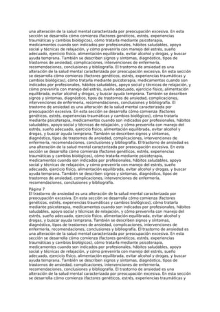 una alteración de la salud mental caracterizada por preocupación excesiva. En esta
sección se desarrolla cómo comienza (factores genéticos, estrés, experiencias
traumáticas y cambios biológicos), cómo tratarla mediante psicoterapia,
medicamentos cuando son indicados por profesionales, hábitos saludables, apoyo
social y técnicas de relajación, y cómo prevenirla con manejo del estrés, sueño
adecuado, ejercicio físico, alimentación equilibrada, evitar alcohol y drogas, y buscar
ayuda temprana. También se describen signos y síntomas, diagnóstico, tipos de
trastornos de ansiedad, complicaciones, intervenciones de enfermería,
recomendaciones, conclusiones y bibliografía. El trastorno de ansiedad es una
alteración de la salud mental caracterizada por preocupación excesiva. En esta sección
se desarrolla cómo comienza (factores genéticos, estrés, experiencias traumáticas y
cambios biológicos), cómo tratarla mediante psicoterapia, medicamentos cuando son
indicados por profesionales, hábitos saludables, apoyo social y técnicas de relajación, y
cómo prevenirla con manejo del estrés, sueño adecuado, ejercicio físico, alimentación
equilibrada, evitar alcohol y drogas, y buscar ayuda temprana. También se describen
signos y síntomas, diagnóstico, tipos de trastornos de ansiedad, complicaciones,
intervenciones de enfermería, recomendaciones, conclusiones y bibliografía. El
trastorno de ansiedad es una alteración de la salud mental caracterizada por
preocupación excesiva. En esta sección se desarrolla cómo comienza (factores
genéticos, estrés, experiencias traumáticas y cambios biológicos), cómo tratarla
mediante psicoterapia, medicamentos cuando son indicados por profesionales, hábitos
saludables, apoyo social y técnicas de relajación, y cómo prevenirla con manejo del
estrés, sueño adecuado, ejercicio físico, alimentación equilibrada, evitar alcohol y
drogas, y buscar ayuda temprana. También se describen signos y síntomas,
diagnóstico, tipos de trastornos de ansiedad, complicaciones, intervenciones de
enfermería, recomendaciones, conclusiones y bibliografía. El trastorno de ansiedad es
una alteración de la salud mental caracterizada por preocupación excesiva. En esta
sección se desarrolla cómo comienza (factores genéticos, estrés, experiencias
traumáticas y cambios biológicos), cómo tratarla mediante psicoterapia,
medicamentos cuando son indicados por profesionales, hábitos saludables, apoyo
social y técnicas de relajación, y cómo prevenirla con manejo del estrés, sueño
adecuado, ejercicio físico, alimentación equilibrada, evitar alcohol y drogas, y buscar
ayuda temprana. También se describen signos y síntomas, diagnóstico, tipos de
trastornos de ansiedad, complicaciones, intervenciones de enfermería,
recomendaciones, conclusiones y bibliografía.
Página 7
El trastorno de ansiedad es una alteración de la salud mental caracterizada por
preocupación excesiva. En esta sección se desarrolla cómo comienza (factores
genéticos, estrés, experiencias traumáticas y cambios biológicos), cómo tratarla
mediante psicoterapia, medicamentos cuando son indicados por profesionales, hábitos
saludables, apoyo social y técnicas de relajación, y cómo prevenirla con manejo del
estrés, sueño adecuado, ejercicio físico, alimentación equilibrada, evitar alcohol y
drogas, y buscar ayuda temprana. También se describen signos y síntomas,
diagnóstico, tipos de trastornos de ansiedad, complicaciones, intervenciones de
enfermería, recomendaciones, conclusiones y bibliografía. El trastorno de ansiedad es
una alteración de la salud mental caracterizada por preocupación excesiva. En esta
sección se desarrolla cómo comienza (factores genéticos, estrés, experiencias
traumáticas y cambios biológicos), cómo tratarla mediante psicoterapia,
medicamentos cuando son indicados por profesionales, hábitos saludables, apoyo
social y técnicas de relajación, y cómo prevenirla con manejo del estrés, sueño
adecuado, ejercicio físico, alimentación equilibrada, evitar alcohol y drogas, y buscar
ayuda temprana. También se describen signos y síntomas, diagnóstico, tipos de
trastornos de ansiedad, complicaciones, intervenciones de enfermería,
recomendaciones, conclusiones y bibliografía. El trastorno de ansiedad es una
alteración de la salud mental caracterizada por preocupación excesiva. En esta sección
se desarrolla cómo comienza (factores genéticos, estrés, experiencias traumáticas y
 