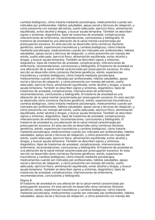cambios biológicos), cómo tratarla mediante psicoterapia, medicamentos cuando son
indicados por profesionales, hábitos saludables, apoyo social y técnicas de relajación, y
cómo prevenirla con manejo del estrés, sueño adecuado, ejercicio físico, alimentación
equilibrada, evitar alcohol y drogas, y buscar ayuda temprana. También se describen
signos y síntomas, diagnóstico, tipos de trastornos de ansiedad, complicaciones,
intervenciones de enfermería, recomendaciones, conclusiones y bibliografía. El
trastorno de ansiedad es una alteración de la salud mental caracterizada por
preocupación excesiva. En esta sección se desarrolla cómo comienza (factores
genéticos, estrés, experiencias traumáticas y cambios biológicos), cómo tratarla
mediante psicoterapia, medicamentos cuando son indicados por profesionales, hábitos
saludables, apoyo social y técnicas de relajación, y cómo prevenirla con manejo del
estrés, sueño adecuado, ejercicio físico, alimentación equilibrada, evitar alcohol y
drogas, y buscar ayuda temprana. También se describen signos y síntomas,
diagnóstico, tipos de trastornos de ansiedad, complicaciones, intervenciones de
enfermería, recomendaciones, conclusiones y bibliografía. El trastorno de ansiedad es
una alteración de la salud mental caracterizada por preocupación excesiva. En esta
sección se desarrolla cómo comienza (factores genéticos, estrés, experiencias
traumáticas y cambios biológicos), cómo tratarla mediante psicoterapia,
medicamentos cuando son indicados por profesionales, hábitos saludables, apoyo
social y técnicas de relajación, y cómo prevenirla con manejo del estrés, sueño
adecuado, ejercicio físico, alimentación equilibrada, evitar alcohol y drogas, y buscar
ayuda temprana. También se describen signos y síntomas, diagnóstico, tipos de
trastornos de ansiedad, complicaciones, intervenciones de enfermería,
recomendaciones, conclusiones y bibliografía. El trastorno de ansiedad es una
alteración de la salud mental caracterizada por preocupación excesiva. En esta sección
se desarrolla cómo comienza (factores genéticos, estrés, experiencias traumáticas y
cambios biológicos), cómo tratarla mediante psicoterapia, medicamentos cuando son
indicados por profesionales, hábitos saludables, apoyo social y técnicas de relajación, y
cómo prevenirla con manejo del estrés, sueño adecuado, ejercicio físico, alimentación
equilibrada, evitar alcohol y drogas, y buscar ayuda temprana. También se describen
signos y síntomas, diagnóstico, tipos de trastornos de ansiedad, complicaciones,
intervenciones de enfermería, recomendaciones, conclusiones y bibliografía. El
trastorno de ansiedad es una alteración de la salud mental caracterizada por
preocupación excesiva. En esta sección se desarrolla cómo comienza (factores
genéticos, estrés, experiencias traumáticas y cambios biológicos), cómo tratarla
mediante psicoterapia, medicamentos cuando son indicados por profesionales, hábitos
saludables, apoyo social y técnicas de relajación, y cómo prevenirla con manejo del
estrés, sueño adecuado, ejercicio físico, alimentación equilibrada, evitar alcohol y
drogas, y buscar ayuda temprana. También se describen signos y síntomas,
diagnóstico, tipos de trastornos de ansiedad, complicaciones, intervenciones de
enfermería, recomendaciones, conclusiones y bibliografía. El trastorno de ansiedad es
una alteración de la salud mental caracterizada por preocupación excesiva. En esta
sección se desarrolla cómo comienza (factores genéticos, estrés, experiencias
traumáticas y cambios biológicos), cómo tratarla mediante psicoterapia,
medicamentos cuando son indicados por profesionales, hábitos saludables, apoyo
social y técnicas de relajación, y cómo prevenirla con manejo del estrés, sueño
adecuado, ejercicio físico, alimentación equilibrada, evitar alcohol y drogas, y buscar
ayuda temprana. También se describen signos y síntomas, diagnóstico, tipos de
trastornos de ansiedad, complicaciones, intervenciones de enfermería,
recomendaciones, conclusiones y bibliografía.
Página 8
El trastorno de ansiedad es una alteración de la salud mental caracterizada por
preocupación excesiva. En esta sección se desarrolla cómo comienza (factores
genéticos, estrés, experiencias traumáticas y cambios biológicos), cómo tratarla
mediante psicoterapia, medicamentos cuando son indicados por profesionales, hábitos
saludables, apoyo social y técnicas de relajación, y cómo prevenirla con manejo del
 