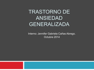 TRASTORNO DE 
ANSIEDAD 
GENERALIZADA 
Interno: Jennifer Gabriela Cañas Abrego. 
Octubre 2014 
 