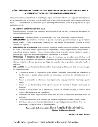 Desde la Integración en camino hacia la Inclusión Educativa.
¿CÓMO PREPARAR EL CONTEXTO EDUCATIVO PARA DAR RESPUESTA DE CALIDAD A
LA DIVERSIDAD Y A LAS NECESIDADES DE APRENDIZAJE?
La educación eficaz para promover el aprendizaje y lograr el bienestar del niño con “Asperger” debe apoyarse
en la organización de un contexto natural estable que les permita la comprensión de los sucesos que tienen
lugar. Una estabilidad de condiciones que la persona pueda reconocer, sobre las que pueda actuar y que
pueda transformar.
 EL AMBIENTE (ORGANIZACIÓN DEL AULA)
El ambiente juega un papel muy importante en el aprendizaje de los niños con asperger se requiere de
ciertas condiciones básicas:
 ORGANIZADO: Que haya un lugar y un momento para cada cosa, evitando los contextos caóticos.
 ESTRUCTURADO: Que el alumno reconocer lo que va a suceder y que se le explique lo que el maestro
espera de ellos. La falta de anticipación y de estructura, crea grandes dificultades para organizar el mundo
del niño con asperger.
 FACILITADOR DE APRENDIZAJE: Que el maestro aproveche aquellos momentos cotidianos y naturales en
los cuales se les pueda enseñar aprendizajes no programados, allí está la oportunidad para dar sentido a
una palabra, acción o situación. Esto es, no dar mucha pauta a lo verbal y retomar cuestiones visuales y
prácticas para lograr una verdadera comprensión y aprendizaje en el alumno.
 MATERIALES Y RECURSOS DIDÁCTICOS: El tipo de materiales que se utilice será definitivo en el
desarrollo de las habilidades del alumno, es fundamental que estén diseñados para captar la atención del
alumno, centrarlo en lo que queremos que haga y/o aprenda; esto es, privilegiar materiales visuales y
prácticos.
LAS LÁMINAS: Son una herramienta fundamental en el aprendizaje y el desarrollo de la comunicación, por
las siguientes razones:
 Le facilitan al alumno la comprensión de los eventos, actividades y situaciones que suceden día a
día. Por esto, es posible utilizar agendas de actividades y secuenciar las actividades que van a
realizar.
 Ayudan a comprender la información más rápidamente, porque permanecen más tiempo que la
palabra.
 Pueden ser una herramienta para la expresión cuando los alumnos no hablan o su lenguaje es
deficiente.
 Mejoran el procesamiento de la información, porque los estímulos visuales se codifican en el
cerebro más rápidamente que los auditivos.
 Incrementan los niveles de participación de los niños, así como la independencia en el desarrollo de
las tareas.
 Organizar la información, pues permiten que los niños comprendan qué va a suceder y dónde.
 Contribuyen a crear un ambiente predecible que da seguridad y control, con ello, los lleva a un
aprendizaje y a la regulación de su comportamiento.
Responsable de la Información: Rosa Amelia Palma Madrid.
Maestra de Educación Especial.
Martes, 29 de Agosto del 2017
 