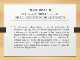 TRASTORNO DE
EVITACIÓN/RESTRICCIÓN
DE LA INGESTIÓN DE ALIMENTOS
• A. Trastorno alimentario o de la ingestión de
alimentos (p. ej., falta de interés aparente por comer
o alimentarse; evitación a causa de las características
organolépticas de los alimentos; preocupación acerca
de las consecuencias repulsivas de la acción de
comer) que se pone de manifiesto por el fracaso
persistente para cumplir las adecuadas necesidades
nutritivas y/o energéticas asociadas a uno (o más) de
los hechos siguientes:
 