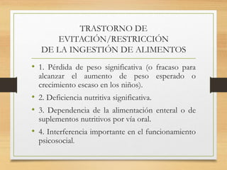TRASTORNO DE
EVITACIÓN/RESTRICCIÓN
DE LA INGESTIÓN DE ALIMENTOS
• 1. Pérdida de peso significativa (o fracaso para
alcanzar el aumento de peso esperado o
crecimiento escaso en los niños).
• 2. Deficiencia nutritiva significativa.
• 3. Dependencia de la alimentación enteral o de
suplementos nutritivos por vía oral.
• 4. Interferencia importante en el funcionamiento
psicosocial.
 
