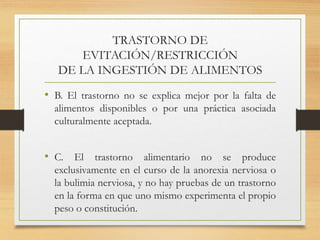 TRASTORNO DE
EVITACIÓN/RESTRICCIÓN
DE LA INGESTIÓN DE ALIMENTOS
• B. El trastorno no se explica mejor por la falta de
alimentos disponibles o por una práctica asociada
culturalmente aceptada.
• C. El trastorno alimentario no se produce
exclusivamente en el curso de la anorexia nerviosa o
la bulimia nerviosa, y no hay pruebas de un trastorno
en la forma en que uno mismo experimenta el propio
peso o constitución.
 