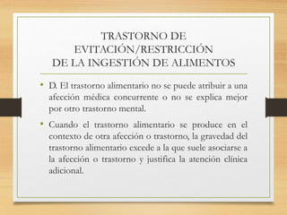 TRASTORNO DE
EVITACIÓN/RESTRICCIÓN
DE LA INGESTIÓN DE ALIMENTOS
• D. El trastorno alimentario no se puede atribuir a una
afección médica concurrente o no se explica mejor
por otro trastorno mental.
• Cuando el trastorno alimentario se produce en el
contexto de otra afección o trastorno, la gravedad del
trastorno alimentario excede a la que suele asociarse a
la afección o trastorno y justifica la atención clínica
adicional.
 