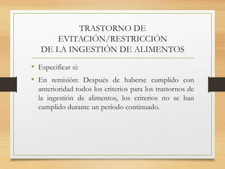 TRASTORNO DE
EVITACIÓN/RESTRICCIÓN
DE LA INGESTIÓN DE ALIMENTOS
• Especificar si:
• En remisión: Después de haberse cumplido con
anterioridad todos los criterios para los trastornos de
la ingestión de alimentos, los criterios no se han
cumplido durante un período continuado.
 