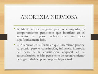 ANOREXIA NERVIOSA
• B. Miedo intenso a ganar peso o a engordar, o
comportamiento persistente que interfiere en el
aumento de peso, incluso con un peso
significativamente bajo.
• C. Alteración en la forma en que uno mismo percibe
su propio peso o constitución, influencia impropia
del peso o la constitución corporal en la
autoevaluación, o falta persistente de reconocimiento
de la gravedad del peso corporal bajo actual.
 