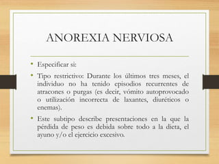 ANOREXIA NERVIOSA
• Especificar si:
• Tipo restrictivo: Durante los últimos tres meses, el
individuo no ha tenido episodios recurrentes de
atracones o purgas (es decir, vómito autoprovocado
o utilización incorrecta de laxantes, diuréticos o
enemas).
• Este subtipo describe presentaciones en la que la
pérdida de peso es debida sobre todo a la dieta, el
ayuno y/o el ejercicio excesivo.
 